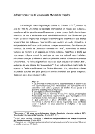 2.2 Convenção 169 da Organização Mundial do Trabalho



         A Convenção 169 da Organização Mundial do Trabalho – OIT50, adotada no
ano de 1989, foi um marco na legislação internacional em relação aos indígenas,
compilando várias garantias específicas desses grupos, como o direito de manterem
seu modo de viva e fortalecerem suas identidades no âmbito dos Estados em que
vivem. Ela trouxe importantes avanços não somente para a reafirmação dos direitos
fundamentais dos indígenas, mas também para conferir um poder vinculativo, a
obrigatoriedade do Estado participante em proteger esses direitos. Esta Convenção
solidificou os termos da Declaração Universal de 194851, reafirmando os direitos
humanos do Homem, e em especial, da minoria indígena. Reconhece o direito que
todo grupo indígena possui de participar de sua vida cultural, suas tradições,
costumes e crenças, e defende o exercício pleno dos direitos humanos e liberdades
fundamentais. Foi ratificada pelo Brasil no ano de 2004 através do Decreto nº. 5051,
após mais de uma década de intenso debate52. É um instrumento de reafirmação do
exposto na Declaração Universal dos Direitos Humanos, pois, além de reconhecer
as práticas culturais em geral, prioriza os direitos humanos dos povos indígenas.
Destacam-se os dispositivos in verbis:


                        Artigo 2º
                        1. Os governos deverão assumir a responsabilidade de desenvolver,
                        com a participação dos povos interessados, uma ação coordenada e
                        sistemática com vistas a proteger os direitos desses povos e a
                        garantir o respeito pela sua integridade.
                        2. Essa ação deverá incluir medidas:
                        a) que assegurem aos membros desses povos o gozo, em condições
                        de igualdade, dos direitos e oportunidades que a legislação nacional
                        outorga aos demais membros da população;
                        b) que promovam a plena efetividade dos direitos sociais,
                        econômicos e culturais desses povos, respeitando a sua identidade
                        social e cultural, os seus costumes e tradições, e as suas
                        instituições;


50
 Convenção n° 169 sobre povos indígenas e tribais e Resolução referente à ação da OIT /
Organização Internacional do Trabalho. - Brasília: OIT, 2011.
51
   CRUZ, Pedro Henrique Guimarães. O infanticídio indígena brasileiro na perspectiva jurídica
dos direitos humanos. Brasília, 2010.
52
   Disponível em: <http://www.socioambiental.org/inst/esp/consulta_previa/?q=convencao-169-da-oit-
no-brasil/a-convencao-169-da-oit>
 