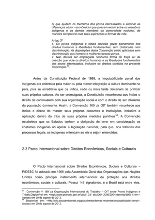 c) que ajudem os membros dos povos interessados a eliminar as
                         diferenças sócio - econômicas que possam existir entre os membros
                         indígenas e os demais membros da comunidade nacional, de
                         maneira compatível com suas aspirações e formas de vida.

                         Artigo 3º
                         1. Os povos indígenas e tribais deverão gozar plenamente dos
                         direitos humanos e liberdades fundamentais, sem obstáculos nem
                         discriminação. As disposições desta Convenção serão aplicadas sem
                         discriminação aos homens e mulheres desses povos.
                         2. Não deverá ser empregada nenhuma forma de força ou de
                         coerção que viole os direitos humanos e as liberdades fundamentais
                         dos povos interessados, inclusive os direitos contidos na presente
                         Convenção.53.



         Antes da Constituição Federal de 1988, a imputabilidade penal dos
indígenas era orientada pela maior ou pela menor integração à cultura dominante no
país, pois se acreditava que os índios, cedo ou mais tarde deixariam de praticar
suas próprias culturas. Ao ser promulgada, a Constituição reconheceu aos índios o
direito de continuarem com sua organização social e com o direito de ser diferente
da população dominante. Assim, a Convenção 169 da OIT também reconhece aos
índios o direito de manter seus próprios costumes e instituições, inclusive a
aplicação dentro da tribo de suas próprias medidas punitivas 54. A Convenção
estabelece que os Estados tenham a obrigação de levar em consideração os
costumes indígenas ao aplicar a legislação nacional, para que, nos trâmites dos
processos legais, os indígenas entendam as leis e sejam entendidos.




2.3 Pacto Internacional sobre Direitos Econômicos, Sociais e Culturais



         O Pacto Internacional sobre Direitos Econômicos, Sociais e Culturais –
PIDESC foi adotado em 1966 pela Assembleia Geral das Organizações das Nações
Unidas como principal instrumento internacional de proteção aos direitos
econômicos, sociais e culturais. Possui 146 signatários, e o Brasil está entre eles.

53
    Convenção nº 169 da Organização Internacional do Trabalho – OIT sobre Povos Indígenas e
Tribais.Disponível em: <http://www.planalto.gov.br/ccivil_03/_ato2004-2006/2004/decreto/d5051.htm>.
Acesso em 20 de agosto de 2012.
54
    Disponível em: <http://pib.socioambiental.org/pt/c/direitos/temas-recentes/imputabilidade-penal>.
Acesso em 20 de agosto de 2012.
 