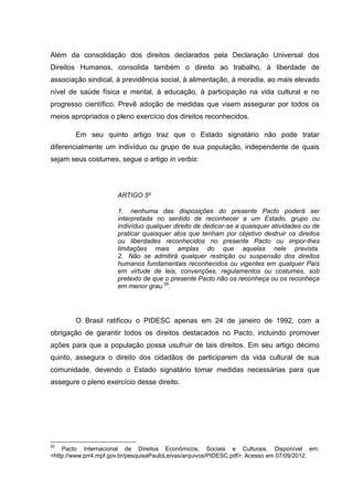 Além da consolidação dos direitos declarados pela Declaração Universal dos
Direitos Humanos, consolida também o direito ao trabalho, à liberdade de
associação sindical, à previdência social, à alimentação, à moradia, ao mais elevado
nível de saúde física e mental, à educação, à participação na vida cultural e no
progresso científico. Prevê adoção de medidas que visem assegurar por todos os
meios apropriados o pleno exercício dos direitos reconhecidos.

        Em seu quinto artigo traz que o Estado signatário não pode tratar
diferencialmente um indivíduo ou grupo de sua população, independente de quais
sejam seus costumes, segue o artigo in verbis:




                      ARTIGO 5º

                      1. nenhuma das disposições do presente Pacto poderá ser
                      interpretada no sentido de reconhecer a um Estado, grupo ou
                      indivíduo qualquer direito de dedicar-se a quaisquer atividades ou de
                      praticar quaisquer atos que tenham por objetivo destruir os direitos
                      ou liberdades reconhecidos no presente Pacto ou impor-lhes
                      limitações mais amplas do que aquelas nele prevista.
                      2. Não se admitirá qualquer restrição ou suspensão dos direitos
                      humanos fundamentais reconhecidos ou vigentes em qualquer País
                      em virtude de leis, convenções, regulamentos ou costumes, sob
                      pretexto de que o presente Pacto não os reconheça ou os reconheça
                      em menor grau.55.




        O Brasil ratificou o PIDESC apenas em 24 de janeiro de 1992, com a
obrigação de garantir todos os direitos destacados no Pacto, incluindo promover
ações para que a população possa usufruir de tais direitos. Em seu artigo décimo
quinto, assegura o direito dos cidadãos de participarem da vida cultural de sua
comunidade, devendo o Estado signatário tomar medidas necessárias para que
assegure o pleno exercício desse direito.




55
    Pacto Internacional de Direitos Econômicos, Sociais e Culturais. Disponível em:
<http://www.prr4.mpf.gov.br/pesquisaPauloLeivas/arquivos/PIDESC.pdf>. Acesso em 07/09/2012.
 