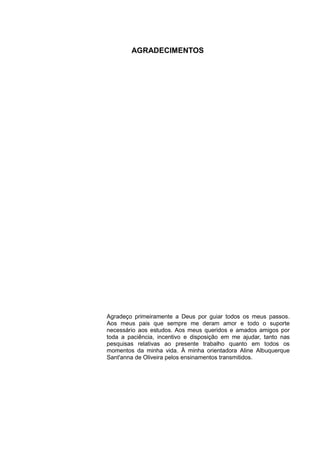 AGRADECIMENTOS




Agradeço primeiramente a Deus por guiar todos os meus passos.
Aos meus pais que sempre me deram amor e todo o suporte
necessário aos estudos. Aos meus queridos e amados amigos por
toda a paciência, incentivo e disposição em me ajudar, tanto nas
pesquisas relativas ao presente trabalho quanto em todos os
momentos da minha vida. À minha orientadora Aline Albuquerque
Sant'anna de Oliveira pelos ensinamentos transmitidos.
 