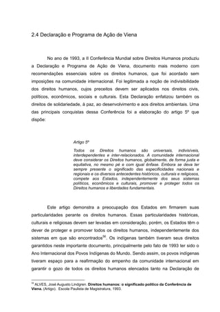 2.4 Declaração e Programa de Ação de Viena



          No ano de 1993, a II Conferência Mundial sobre Direitos Humanos produziu
a Declaração e Programa de Ação de Viena, documento mais moderno com
recomendações essenciais sobre os direitos humanos, que foi acordado sem
imposições na comunidade internacional. Foi legitimada a noção de indivisibilidade
dos direitos humanos, cujos preceitos devem ser aplicados nos direitos civis,
políticos, econômicos, sociais e culturais. Esta Declaração enfatizou também os
direitos de solidariedade, à paz, ao desenvolvimento e aos direitos ambientais. Uma
das principais conquistas dessa Conferência foi a elaboração do artigo 5º que
dispõe:




                       Artigo 5º

                       Todos os Direitos humanos são universais, indivisíveis,
                       interdependentes e inter-relacionados. A comunidade internacional
                       deve considerar os Direitos humanos, globalmente, de forma justa e
                       equitativa, no mesmo pé e com igual ênfase. Embora se deva ter
                       sempre presente o significado das especificidades nacionais e
                       regionais e os diversos antecedentes históricos, culturais e religiosos,
                       compete aos Estados, independentemente dos seus sistemas
                       políticos, econômicos e culturais, promover e proteger todos os
                       Direitos humanos e liberdades fundamentais.



          Este artigo demonstra a preocupação dos Estados em firmarem suas
particularidades perante os direitos humanos. Essas particularidades históricas,
culturais e religiosas devem ser levadas em consideração, porém, os Estados têm o
dever de proteger e promover todos os direitos humanos, independentemente dos
sistemas em que são encontrados56. Os indígenas também tiveram seus direitos
garantidos neste importante documento, principalmente pelo fato de 1993 ter sido o
Ano Internacional dos Povos Indígenas do Mundo. Sendo assim, os povos indígenas
tiveram espaço para a reafirmação do empenho da comunidade internacional em
garantir o gozo de todos os direitos humanos elencados tanto na Declaração de


56
  ALVES, José Augusto Lindgren. Direitos humanos: o significado político da Conferência de
Viena. (Artigo). Escola Paulista de Magistratura, 1993.
 