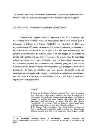 1948 quanto neste novo instrumento internacional. Uma das recomendações foi a
elaboração de um projeto de declaração sobre os direitos dos povos indígenas.




2.5 Declaração Universal sobre a Diversidade Cultural



        A Declaração Universal sobre a Diversidade Cultural57 foi aprovada por
unanimidade na Conferência Geral da Organização das Nações Unidas para a
Educação, a Ciência e a Cultura (UNESCO) em novembro de 2001, por
representantes de 185 países participantes. Ela mostra a importante necessidade do
reconhecimento da diversidade cultural, para que possa haver reformulações nas
políticas governamentais de inclusão social e na participação da sociedade no
âmbito civil e político. Em seu artigo 1 mostra que há um alto grau de diversidade
cultural no mundo, sendo um patrimônio comum da humanidade, devendo ser
reconhecido e afirmado para o benefício das presentes gerações e das futuras.
Conclama que os Estados Nações admitam políticas que favoreçam a inclusão e a
participação de todos os cidadãos, para uma garantia da coesão social, do
dinamismo da sociedade civil e da paz, constituindo um pluralismo cultural como
resposta política à formação da diversidade cultural.         No artigo 2, enfatiza a
importância da atuação estatal:




                      Artigo 2.º

                      1. Cada um dos Estados Partes no presente Pacto compromete-se a
                      agir, quer com o seu próprio esforço, quer com a assistência e
                      cooperação internacionais, especialmente nos planos econômico e
                      técnico, no máximo dos seus recursos disponíveis, de modo a
                      assegurar progressivamente o pleno exercício dos direitos
                      reconhecidos no presente Pacto por todos os meios apropriados,
                      incluindo em particular por meio de medidas legislativas.
                      2. Os Estados Partes no presente Pacto comprometem-se a garantir
                      que os direitos nele enunciados serão exercidos sem discriminação
                      alguma baseada em motivos de raça, cor, sexo, língua, religião,


57
     A     Declaração    Universal   sobre    a   Diversidade    Cultural. Disponível em:
<http://unesdoc.unesco.org/images/0012/001271/127160por.pdf>. Acesso em 13 de setembro de
2012.
 
