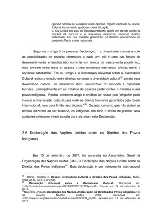 opinião política ou qualquer outra opinião, origem nacional ou social,
                       fortuna, nascimento, qualquer outra situação.
                       3. Os países em vias de desenvolvimento, tendo em devida conta os
                       direitos do homem e a respectiva economia nacional, podem
                       determinar em que medida garantirão os direitos econômicos no
                       presente Pacto a não nacionais.


        Segundo o artigo 3 da presente Declaração, “ a diversidade cultural amplia
as possibilidades de escolha oferecidas a cada um; ela é uma das fontes de
desenvolvimento, entendido não somente em termos de crescimento econômico,
mas também como meio de acesso a uma existência intelectual, afetiva, moral e
espiritual satisfatória”. Em seu artigo 4, a Declaração Universal sobre a Diversidade
Cultural realça a relação entre direitos humanos e diversidade cultural58, sendo essa
diversidade cultural um imperativo ético, inseparável do respeito à dignidade
humana, principalmente em se tratando de pessoas pertencentes a minorias e aos
povos indígenas. Porém, o mesmo artigo é enfático ao relatar que “ninguém pode
invocar a diversidade cultural para violar os direitos humanos garantidos pelo direito
internacional, nem para limitar seu alcance.”59. Ou seja, contanto que não violem os
direitos inerentes ao ser humano, os indígenas tem todo o direito de praticar seus
costumes milenares e tem suporte para tais atos nesta Declaração.




2.6 Declaração das Nações Unidas sobre os Direitos dos Povos
Indígenas



        Em 13 de setembro de 2007, foi aprovada na Assembleia Geral da
Organização das Nações Unidas (ONU) a Declaração das Nações Unidas sobre os
Direitos dos Povos Indígenas60. Esta declaração é um instrumento internacional

58
    DAVIS, Shelton H. Dossiê: Diversidade Cultural e Direitos dos Povos Indígenas. Mana,
2008,vol.14, no.2, p.571-585.
59
      Declaração       Universal    sobre    a    Diversidade    Cultural.    Disponível em:
<http://unesdoc.unesco.org/images/0012/001271/127160por.pdf>. Acesso em 13 de setembro de
2012.
60
  NAÇÕES UNIDAS. Declaração das Nações Unidas sobre os Direitos dos Povos Indígenas. Rio
de          Janeiro:          Nações        Unidas,        2008.         Disponível      em:
<http://www.un.org/esa/socdev/unpfii/documents/DRIPS_pt.pdf>. Acesso em 13 de setembro de
2012.
 