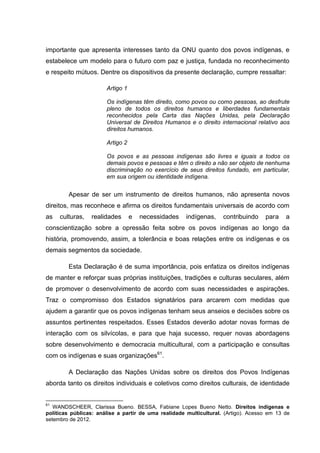 importante que apresenta interesses tanto da ONU quanto dos povos indígenas, e
estabelece um modelo para o futuro com paz e justiça, fundada no reconhecimento
e respeito mútuos. Dentre os dispositivos da presente declaração, cumpre ressaltar:

                       Artigo 1

                       Os indígenas têm direito, como povos ou como pessoas, ao desfrute
                       pleno de todos os direitos humanos e liberdades fundamentais
                       reconhecidos pela Carta das Nações Unidas, pela Declaração
                       Universal de Direitos Humanos e o direito internacional relativo aos
                       direitos humanos.

                       Artigo 2

                       Os povos e as pessoas indígenas são livres e iguais a todos os
                       demais povos e pessoas e têm o direito a não ser objeto de nenhuma
                       discriminação no exercício de seus direitos fundado, em particular,
                       em sua origem ou identidade indígena.


        Apesar de ser um instrumento de direitos humanos, não apresenta novos
direitos, mas reconhece e afirma os direitos fundamentais universais de acordo com
as   culturas,   realidades       e   necessidades    indígenas,    contribuindo    para    a
conscientização sobre a opressão feita sobre os povos indígenas ao longo da
história, promovendo, assim, a tolerância e boas relações entre os indígenas e os
demais segmentos da sociedade.

        Esta Declaração é de suma importância, pois enfatiza os direitos indígenas
de manter e reforçar suas próprias instituições, tradições e culturas seculares, além
de promover o desenvolvimento de acordo com suas necessidades e aspirações.
Traz o compromisso dos Estados signatários para arcarem com medidas que
ajudem a garantir que os povos indígenas tenham seus anseios e decisões sobre os
assuntos pertinentes respeitados. Esses Estados deverão adotar novas formas de
interação com os silvícolas, e para que haja sucesso, requer novas abordagens
sobre desenvolvimento e democracia multicultural, com a participação e consultas
com os indígenas e suas organizações61.

        A Declaração das Nações Unidas sobre os direitos dos Povos Indígenas
aborda tanto os direitos individuais e coletivos como direitos culturais, de identidade


61
   WANDSCHEER, Clarissa Bueno. BESSA, Fabiane Lopes Bueno Netto. Direitos indígenas e
políticas públicas: análise a partir de uma realidade multicultural. (Artigo). Acesso em 13 de
setembro de 2012.
 