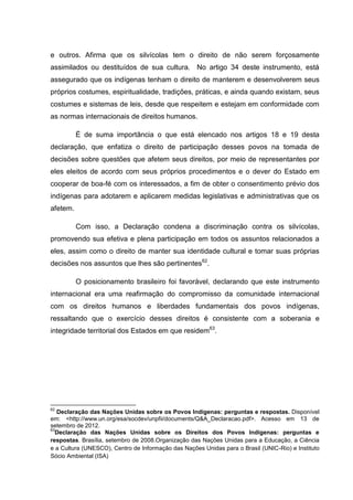 e outros. Afirma que os silvícolas tem o direito de não serem forçosamente
assimilados ou destituídos de sua cultura. No artigo 34 deste instrumento, está
assegurado que os indígenas tenham o direito de manterem e desenvolverem seus
próprios costumes, espiritualidade, tradições, práticas, e ainda quando existam, seus
costumes e sistemas de leis, desde que respeitem e estejam em conformidade com
as normas internacionais de direitos humanos.

          É de suma importância o que está elencado nos artigos 18 e 19 desta
declaração, que enfatiza o direito de participação desses povos na tomada de
decisões sobre questões que afetem seus direitos, por meio de representantes por
eles eleitos de acordo com seus próprios procedimentos e o dever do Estado em
cooperar de boa-fé com os interessados, a fim de obter o consentimento prévio dos
indígenas para adotarem e aplicarem medidas legislativas e administrativas que os
afetem.

          Com isso, a Declaração condena a discriminação contra os silvícolas,
promovendo sua efetiva e plena participação em todos os assuntos relacionados a
eles, assim como o direito de manter sua identidade cultural e tomar suas próprias
decisões nos assuntos que lhes são pertinentes62.

          O posicionamento brasileiro foi favorável, declarando que este instrumento
internacional era uma reafirmação do compromisso da comunidade internacional
com os direitos humanos e liberdades fundamentais dos povos indígenas,
ressaltando que o exercício desses direitos é consistente com a soberania e
integridade territorial dos Estados em que residem63.




62
   Declaração das Nações Unidas sobre os Povos Indígenas: perguntas e respostas. Disponível
em: <http://www.un.org/esa/socdev/unpfii/documents/Q&A_Declaracao.pdf>. Acesso em 13 de
setembro de 2012.
63
  Declaração das Nações Unidas sobre os Direitos dos Povos Indígenas: perguntas e
respostas. Brasília, setembro de 2008.Organização das Nações Unidas para a Educação, a Ciência
e a Cultura (UNESCO), Centro de Informação das Nações Unidas para o Brasil (UNIC-Rio) e Instituto
Sócio Ambiental (ISA)
 