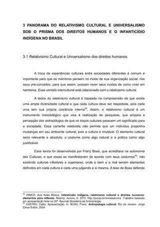 3 PANORAMA DO RELATIVISMO CULTURAL E UNIVERSALISMO
SOB O PRISMA DOS DIREITOS HUMANOS E O INFANTICÍDIO
INDÍGENA NO BRASIL



3.1 Relativismo Cultural e Universalismo dos direitos humanos



         A troca de experiências culturais entre sociedades diferentes é comum e
importante para que os membros pensem no modo de sua organização social, nos
seus pré-conceitos, para que assim, possam rever seus modos de como viver em
harmonia. Esse contato intercultural está relacionado com o relativismo cultural.

         A teoria do relativismo cultural é baseada na compreensão de que existe
uma ampla diversidade cultural e que cada cultura deve ser respeitada, pois cada
uma tem sua própria coerência interna64. Assim, o relativismo cultural é um
instrumento metodológico que visa à realização de pesquisas, que ampara a
percepção dos antropólogos de que os traços culturais possuem um significado para
a sociedade. Essa corrente relativista não permite que um indivíduo proponha
mudanças em seu ambiente cultural, pois a cultura é imutável. O elemento cultural
seria relevante e absoluto, o costume como algo natural e a prática como algo
justificável.

         Essa teoria foi desenvolvida por Franz Boas, que acreditava na autonomia
das Culturas, e que essas se manifestavam de acordo com seus costumes65, não
existindo culturas inferiores e superiores, onde o bem e o mal seriam elementos
definidos em cada cultura e cada uma julgando a si mesma. A tese de Boas defende




64
   PINEZI, Ana Keila Mosca. Infanticídio indígena, relativismo cultural e direitos humanos:
elementos para reflexão. Neamp. Aurora, 8: 2010. http://pucsp.br/revistaaurora. Trabalho baseado
em apresentação feita na 26ª. Reunião Brasileira de Antropologia.
65
   CASTRO, Celso. Apresentação. In: BOAS, Franz. Antropologia cultural. Rio de Janeiro: Jorge
Zahar Editor, 2004.
 