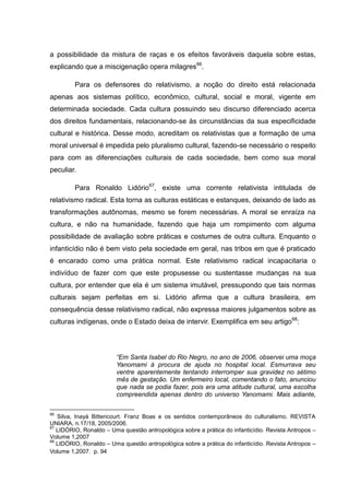 a possibilidade da mistura de raças e os efeitos favoráveis daquela sobre estas,
explicando que a miscigenação opera milagres66.

         Para os defensores do relativismo, a noção do direito está relacionada
apenas aos sistemas político, econômico, cultural, social e moral, vigente em
determinada sociedade. Cada cultura possuindo seu discurso diferenciado acerca
dos direitos fundamentais, relacionando-se às circunstâncias da sua especificidade
cultural e histórica. Desse modo, acreditam os relativistas que a formação de uma
moral universal é impedida pelo pluralismo cultural, fazendo-se necessário o respeito
para com as diferenciações culturais de cada sociedade, bem como sua moral
peculiar.

         Para Ronaldo Lidório67, existe uma corrente relativista intitulada de
relativismo radical. Esta torna as culturas estáticas e estanques, deixando de lado as
transformações autônomas, mesmo se forem necessárias. A moral se enraíza na
cultura, e não na humanidade, fazendo que haja um rompimento com alguma
possibilidade de avaliação sobre práticas e costumes de outra cultura. Enquanto o
infanticídio não é bem visto pela sociedade em geral, nas tribos em que é praticado
é encarado como uma prática normal. Este relativismo radical incapacitaria o
indivíduo de fazer com que este propusesse ou sustentasse mudanças na sua
cultura, por entender que ela é um sistema imutável, pressupondo que tais normas
culturais sejam perfeitas em si. Lidório afirma que a cultura brasileira, em
consequência desse relativismo radical, não expressa maiores julgamentos sobre as
culturas indígenas, onde o Estado deixa de intervir. Exemplifica em seu artigo 68:




                        “Em Santa Isabel do Rio Negro, no ano de 2006, observei uma moça
                        Yanomami à procura de ajuda no hospital local. Esmurrava seu
                        ventre aparentemente tentando interromper sua gravidez no sétimo
                        mês de gestação. Um enfermeiro local, comentando o fato, anunciou
                        que nada se podia fazer, pois era uma atitude cultural, uma escolha
                        compreendida apenas dentro do universo Yanomami. Mais adiante,

66
   Silva, Inayá Bittencourt. Franz Boas e os sentidos contemporâneos do culturalismo. REVISTA
UNIARA, n.17/18, 2005/2006.
67
   LIDÓRIO, Ronaldo – Uma questão antropológica sobre a prática do infanticídio. Revista Antropos –
Volume 1,2007
68
   LIDÓRIO, Ronaldo – Uma questão antropológica sobre a prática do infanticídio. Revista Antropos –
Volume 1,2007. p. 94
 