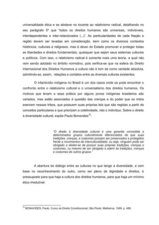 universalidade ética e se absteve no tocante ao relativismo radical, detalhando no
seu parágrafo 5º que “todos os direitos humanos são universais, indivisíveis,
interdependentes e inter-relacionados (...)”. As particularidades de cada Nação e
região devem ser levadas em consideração, bem como os diversos contextos
históricos, culturais e religiosos, mas é dever do Estado promover e proteger todas
as liberdades e direitos fundamentais, quaisquer que sejam seus sistemas culturais
e políticos. Com isso, o relativismo radical é somente mais uma teoria, a qual não
vem sendo adotado no âmbito normativo, pois verifica-se que na esfera do Direito
Internacional dos Direitos Humanos a cultura não é tom da como verdade absoluta,
admitindo-se, assim, relações e contatos entre as diversas culturas existentes.

            O infanticídio indígena no Brasil é um dos casos onde se pode encontrar o
confronto entre o relativismo cultural e o universalismo dos direitos humanos. Os
motivos que levam a essa prática por alguns povos indígenas brasileiros são
variados, mas estão associados à questão das crenças e do poder que os mitos
exercem nessas tribos, que possuem suas próprias leis que são regidas a partir de
conceitos particulares e que priorizam a coletividade, não o indivíduo. Sobre o direito
à diversidade cultural, expõe Paulo Bonavides70:



                           “O direito à diversidade cultural é uma garantia concedida a
                           determinados grupos culturalmente diferenciados de que suas
                           tradições, crenças, e costumes possam ser preservados e protegidos
                           frente a movimentos de interculturalidade, ou seja, ninguém pode ser
                           obrigado a abster-se de possuir suas próprias tradições, crenças e
                           costumes, ou mesmo de ser obrigado a aderir às tradições, crenças
                           e costumes de outros grupos.”



            A abertura do diálogo entre as culturas no que tange à diversidade, e com
base no reconhecimento do outro, como ser pleno de dignidade e direitos, é
pressuposto para que haja a cultura dos direitos humanos, para que haja um mínimo
ético irredutível.




70
     BONAVIDES, Paulo. Curso de Direito Constitucional. São Paulo: Malheiros, 1999. p. 488.
 