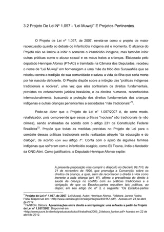 3.2 Projeto De Lei Nº 1.057 - “Lei Muwaji” E Projetos Pertinentes


         O Projeto de Lei nº 1.057, de 2007, revela-se como o projeto de maior
repercussão quanto ao debate do infanticídio indígena até o momento. O alcance do
Projeto não se limitou a inibir o somente o infanticídio indígena, mas também inibir
outras práticas como o abuso sexual e os maus tratos a crianças. Elaborada pelo
deputado Henrique Afonso (PT-AC) e tramitada na Câmara dos Deputados, recebeu
o nome de “Lei Muwaji” em homenagem a uma mãe da tribo dos Suruwahás que se
rebelou contra a tradição de sua comunidade e salvou a vida da filha que seria morta
por ter nascido deficiente. O Projeto dispõe sobre a inibição das “práticas indígenas
tradicionais e nocivas”, uma vez que elas contrariam os direitos fundamentais,
previstos no ordenamento jurídico brasileiro, e os direitos humanos, reconhecidos
internacionalmente, buscando a proteção dos direitos fundamentais das crianças
indígenas e outras crianças pertencentes a sociedades “não tradicionais”71.

         Pode-se dizer que o Projeto de Lei n° 1.057/2007 é, de certo modo,
relativizador, pois compreende que essas práticas "nocivas" são tradicionais (e não
crimes), sendo analisadas de acordo com o artigo 231 da Constituição Federal
Brasileira72. Propõe que todas as medidas previstas no Projeto de Lei para o
combate dessas práticas tradicionais serão realizadas através “da educação e do
diálogo”, de acordo com seu artigo 7°. Conta com o apoio de algumas famílias
indígenas que sofreram com o infanticídio coagido, com o Eli Ticuna, índio e fundador
da ONG Atini. Como justificativa, o Deputado Henrique Afonso expõe:



                        A presente proposição visa cumprir o disposto no Decreto 99.710, de
                        21 de novembro de 1990, que promulga a Convenção sobre os
                        direitos da criança, a qual, além de reconhecer o direito à vida como
                        inerente a toda criança (art. 6º), afirma a prevalência do direito à
                        saúde da criança no conflito com as práticas tradicionais e a
                        obrigação de que os Estados-partes repudiem tais práticas, ao
                        dispor, em seu artigo 24, nº 3, o seguinte: “Os Estados-partes

71
  Projeto de Lei n° 1.057, de 2007. Lei Muwaji. Autor: Henrique Afonso. Relatora: Janete Rocha
Pietá. Disponível em: <http://www.camara.gov.br/sileg/integras/459157.pdf>. Acesso em 23 de abril
de 2012.
72
  FANTON, Débora. Aproximações entre direito e antropologia: uma reflexão a partir do Projeto
de Lei n° 1.057/2007. Disponível em:
<http://www.pucrs.br/direito/graduacao/tc/tccII/trabalhos2009_2/debora_fanton.pdf> Acesso em 22 de
abril de 2012.
 