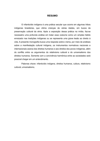 RESUMO


        O infanticídio indígena é uma prática secular que ocorre em algumas tribos
indígenas brasileiras, que vitima crianças de várias idades, em busca da
preservação cultural da etnia. Após a exposição dessa prática na mídia, faz-se
necessário uma profunda análise em tratar esse costume como um simples hábito
enraizado nas tradições indígenas ou se representa uma grave lesão ao direito à
vida. A presente monografia busca uma resposta sobre o tema, por meio de análises
sobre a manifestação cultural indígena, os instrumentos normativos nacionais e
internacionais acerca dos direitos humanos e aos direitos dos povos indígenas, além
do conflito entre os argumentos do relativismo cultural e do universalismo dos
direitos humanos. Somente com a convivência harmônica entre as sociedades será
possível chegar em um entendimento.

        Palavras chave: infanticídio indígena, direitos humanos, cultura, relativismo
cultural, universalismo.
 