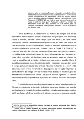 adotarão todas as medidas eficazes e adequadas para abolir práticas
                      tradicionais que sejam prejudiciais à saúde da criança”. Também visa
                      cumprir recomendação da Assembleia Geral das Nações Unidas
                      para o combate a práticas tradicionais nocivas, como estabelecido na
                      Resolução A/RES/56/128, de 2002, a qual faz um chamamento a
                      todos os Estados para que:A Resolução A/S-27/19, também da
                      Assembleia Geral da ONU, chamada de “Um mundo para as
                      crianças”, estabelece como primeiro princípio: Colocar as crianças
                      em primeiro lugar.



        Para a “Lei Muwaji”, a prática nociva é a matança de crianças, pelo fato de
serem filhos de mãe solteira; gêmeas, do sexo não desejado pelos pais; deficientes
físicos e mentais, nascidos pouco tempo após um irmão73; em uma família
considerada “grande”; consideradas como portadora de má sorte; com marcas na
pele; entre outros motivos. Pretendia ainda obrigar as entidades governamentais que
trabalham diretamente com o povo indígena, como a FUNAI E A FUNASA 74, a
promover a inibição dos costumes nocivos em favor à vida das crianças, mantendo
um diálogo sobre os direitos humanos. As autoridades deveriam ser informadas em
quais tribos ocorreriam tais tradições, para que pudessem salvar as crianças da
morte e colocá-las sob proteção e inclusão em programas de adoção. Visava à
punição para casos de aborto, homicídio de recém – nascidos e crianças, bem como
a punição para quem souber das “práticas indígenas tradicionais e nocivas” e não
denunciar, assim como a implementação de programas de educação indígenas e o
aprofundamento do dialogo entre as diversas etnias. Baseou-se nas resoluções da
Assembleia Geral das Nações Unidas – as quais o Brasil foi signatário – e também
nas diversas leis locais para buscar a proteção das crianças e livrá-las de qualquer
dano.

        O referido Projeto sofreu algumas alterações ao passar pelas Comissões da
Câmara, principalmente a Comissão de Direitos humanos e Minorias, seu texto foi
significativamente reduzido. Do texto original foram retiradas as disposições penais e
as 75 que faziam referência ao sistema de adoção, mantendo-se apenas a previsão




73
   SOUZA, Raymond de. Infanticídio indígena no Brasil a tragédia silenciada. Saint Gabriel
Communications International.
74
  CORRÊA, Samuel. Direitos humanos e o diálogo intercultural: Análise do Infanticídio por
motivos culturais em tribos indígenas do Brasil. Tubarão, 2010.
 