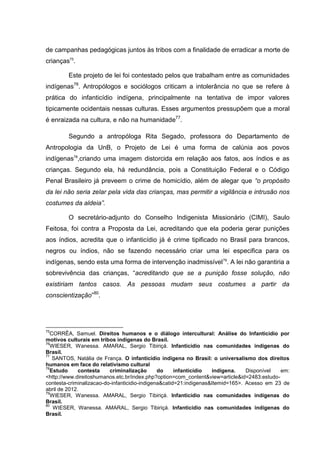 de campanhas pedagógicas juntos às tribos com a finalidade de erradicar a morte de
crianças75.

         Este projeto de lei foi contestado pelos que trabalham entre as comunidades
indígenas76. Antropólogos e sociólogos criticam a intolerância no que se refere à
prática do infanticídio indígena, principalmente na tentativa de impor valores
tipicamente ocidentais nessas culturas. Esses argumentos pressupõem que a moral
é enraizada na cultura, e não na humanidade77.

         Segundo a antropóloga Rita Segado, professora do Departamento de
Antropologia da UnB, o Projeto de Lei é uma forma de calúnia aos povos
indígenas78,criando uma imagem distorcida em relação aos fatos, aos índios e as
crianças. Segundo ela, há redundância, pois a Constituição Federal e o Código
Penal Brasileiro já preveem o crime de homicídio, além de alegar que “o propósito
da lei não seria zelar pela vida das crianças, mas permitir a vigilância e intrusão nos
costumes da aldeia”.

         O secretário-adjunto do Conselho Indigenista Missionário (CIMI), Saulo
Feitosa, foi contra a Proposta da Lei, acreditando que ela poderia gerar punições
aos índios, acredita que o infanticídio já é crime tipificado no Brasil para brancos,
negros ou índios, não se fazendo necessário criar uma lei especifica para os
indígenas, sendo esta uma forma de intervenção inadmissível 79. A lei não garantiria a
sobrevivência das crianças, “acreditando que se a punição fosse solução, não
existiriam tantos casos. As pessoas mudam seus costumes a partir da
conscientização”80.




75
  CORRÊA, Samuel. Direitos humanos e o diálogo intercultural: Análise do Infanticídio por
motivos culturais em tribos indígenas do Brasil.
76
  WIESER, Wanessa. AMARAL, Sergio Tibiriçá. Infanticídio nas comunidades indígenas do
Brasil.
77
   SANTOS, Natália de França. O infanticídio indígena no Brasil: o universalismo dos direitos
humanos em face do relativismo cultural
78
  Estudo      contesta    criminalização       do     infanticídio  indígena.    Disponível  em:
<http://www.direitoshumanos.etc.br/index.php?option=com_content&view=article&id=2483:estudo-
contesta-criminalizacao-do-infanticidio-indigena&catid=21:indigenas&Itemid=165>. Acesso em 23 de
abril de 2012.
79
  WIESER, Wanessa. AMARAL, Sergio Tibiriçá. Infanticídio nas comunidades indígenas do
Brasil.
80
   WIESER, Wanessa. AMARAL, Sergio Tibiriçá. Infanticídio nas comunidades indígenas do
Brasil.
 