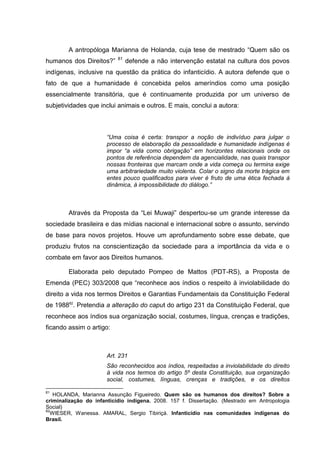 A antropóloga Marianna de Holanda, cuja tese de mestrado “Quem são os
                           81
humanos dos Direitos?”          defende a não intervenção estatal na cultura dos povos
indígenas, inclusive na questão da prática do infanticídio. A autora defende que o
fato de que a humanidade é concebida pelos ameríndios como uma posição
essencialmente transitória, que é continuamente produzida por um universo de
subjetividades que inclui animais e outros. E mais, conclui a autora:



                       “Uma coisa é certa: transpor a noção de indivíduo para julgar o
                       processo de elaboração da pessoalidade e humanidade indígenas é
                       impor “a vida como obrigação” em horizontes relacionais onde os
                       pontos de referência dependem da agencialidade, nas quais transpor
                       nossas fronteiras que marcam onde a vida começa ou termina exige
                       uma arbitrariedade muito violenta. Colar o signo da morte trágica em
                       entes pouco qualificados para viver é fruto de uma ética fechada à
                       dinâmica, à impossibilidade do diálogo.”



        Através da Proposta da “Lei Muwaji” despertou-se um grande interesse da
sociedade brasileira e das mídias nacional e internacional sobre o assunto, servindo
de base para novos projetos. Houve um aprofundamento sobre esse debate, que
produziu frutos na conscientização da sociedade para a importância da vida e o
combate em favor aos Direitos humanos.

        Elaborada pelo deputado Pompeo de Mattos (PDT-RS), a Proposta de
Emenda (PEC) 303/2008 que “reconhece aos índios o respeito à inviolabilidade do
direito a vida nos termos Direitos e Garantias Fundamentais da Constituição Federal
de 198882. Pretendia a alteração do caput do artigo 231 da Constituição Federal, que
reconhece aos índios sua organização social, costumes, língua, crenças e tradições,
ficando assim o artigo:



                       Art. 231
                       São reconhecidos aos índios, respeitadas a inviolabilidade do direito
                       à vida nos termos do artigo 5º desta Constituição, sua organização
                       social, costumes, línguas, crenças e tradições, e os direitos

81
   HOLANDA, Marianna Assunção Figueiredo. Quem são os humanos dos direitos? Sobre a
criminalização do infanticídio indígena. 2008. 157 f. Dissertação. (Mestrado em Antropologia
Social)
82
  WIESER, Wanessa. AMARAL, Sergio Tibiriçá. Infanticídio nas comunidades indígenas do
Brasil.
 