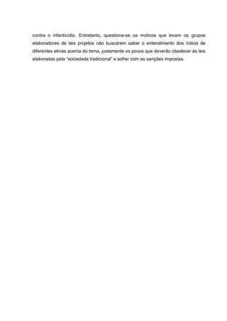 contra o infanticídio. Entretanto, questiona-se os motivos que levam os grupos
elaboradores de tais projetos não buscarem saber o entendimento dos índios de
diferentes etnias acerca do tema, justamente os povos que deverão obedecer às leis
elaboradas pela “sociedade tradicional” e sofrer com as sanções impostas.
 