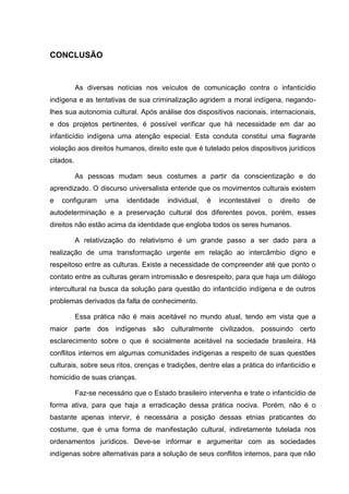 CONCLUSÃO


           As diversas notícias nos veículos de comunicação contra o infanticídio
indígena e as tentativas de sua criminalização agridem a moral indígena, negando-
lhes sua autonomia cultural. Após análise dos dispositivos nacionais, internacionais,
e dos projetos pertinentes, é possível verificar que há necessidade em dar ao
infanticídio indígena uma atenção especial. Esta conduta constitui uma flagrante
violação aos direitos humanos, direito este que é tutelado pelos dispositivos jurídicos
citados.

           As pessoas mudam seus costumes a partir da conscientização e do
aprendizado. O discurso universalista entende que os movimentos culturais existem
e   configuram      uma    identidade    individual,   é   incontestável   o   direito   de
autodeterminação e a preservação cultural dos diferentes povos, porém, esses
direitos não estão acima da identidade que engloba todos os seres humanos.

           A relativização do relativismo é um grande passo a ser dado para a
realização de uma transformação urgente em relação ao intercâmbio digno e
respeitoso entre as culturas. Existe a necessidade de compreender até que ponto o
contato entre as culturas geram intromissão e desrespeito, para que haja um diálogo
intercultural na busca da solução para questão do infanticídio indígena e de outros
problemas derivados da falta de conhecimento.

           Essa prática não é mais aceitável no mundo atual, tendo em vista que a
maior parte dos indígenas são culturalmente civilizados, possuindo certo
esclarecimento sobre o que é socialmente aceitável na sociedade brasileira. Há
conflitos internos em algumas comunidades indígenas a respeito de suas questões
culturais, sobre seus ritos, crenças e tradições, dentre elas a prática do infanticídio e
homicídio de suas crianças.

           Faz-se necessário que o Estado brasileiro intervenha e trate o infanticídio de
forma ativa, para que haja a erradicação dessa prática nociva. Porém, não é o
bastante apenas intervir, é necessária a posição dessas etnias praticantes do
costume, que é uma forma de manifestação cultural, indiretamente tutelada nos
ordenamentos jurídicos. Deve-se informar e argumentar com as sociedades
indígenas sobre alternativas para a solução de seus conflitos internos, para que não
 