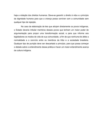 haja a violação dos direitos humanos. Deve-se garantir o direito à vida e o princípio
da dignidade humana para que a criança possa conviver com a comunidade sem
qualquer tipo de rejeição.

        No caso de elaboração de leis que atinjam diretamente os povos indígenas,
o Estado deveria intitular membros desses povos que tenham um maior poder de
argumentação para propor uma transformação social, e para que informe aos
legisladores os modos de vida de sua comunidade, a fim de que nenhuma lei afete a
normalidade e o convívio entre os membros da tribo e a sociedade brasileira.
Qualquer tipo de punição deve ser descartado a princípio, para que possa começar
o debate sobre o entendimento dessa prática e haver um maior entendimento acerca
da cultura indígena.
 