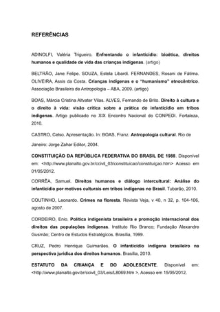 REFERÊNCIAS


ADINOLFI, Valéria Trigueiro. Enfrentando o infanticídio: bioética, direitos
humanos e qualidade de vida das crianças indígenas. (artigo)

BELTRÃO, Jane Felipe. SOUZA, Estela Libardi. FERNANDES, Rosani de Fátima.
OLIVEIRA, Assis da Costa. Crianças indígenas e o “humanismo” etnocêntrico.
Associação Brasileira de Antropologia – ABA, 2009. (artigo)

BOAS, Márcia Cristina Altvater Vilas. ALVES, Fernando de Brito. Direito à cultura e
o direito à vida: visão crítica sobre a prática do infanticídio em tribos
indígenas. Artigo publicado no XIX Encontro Nacional do CONPEDI. Fortaleza,
2010.

CASTRO, Celso. Apresentação. In: BOAS, Franz. Antropologia cultural. Rio de

Janeiro: Jorge Zahar Editor, 2004.

CONSTITUIÇÃO DA REPÚBLICA FEDERATIVA DO BRASIL DE 1988. Disponível
em: <http://www.planalto.gov.br/ccivil_03/constituicao/constituiçao.htm> Acesso em
01/05/2012.

CORRÊA, Samuel. Direitos humanos e diálogo intercultural: Análise do
infanticídio por motivos culturais em tribos indígenas no Brasil. Tubarão, 2010.

COUTINHO, Leonardo. Crimes na floresta. Revista Veja, v 40, n 32, p. 104-106,
agosto de 2007.

CORDEIRO, Enio. Política indigenista brasileira e promoção internacional dos
direitos das populações indígenas. Instituto Rio Branco; Fundação Alexandre
Gusmão; Centro de Estudos Estratégicos. Brasília, 1999.

CRUZ, Pedro Henrique Guimarães. O infanticídio indígena brasileiro na
perspectiva jurídica dos direitos humanos. Brasília, 2010.

ESTATUTO      DA     CRIANÇA         E   DO   ADOLESCENTE.       Disponível     em:
<http://www.planalto.gov.br/ccivil_03/Leis/L8069.htm >. Acesso em 15/05/2012.
 