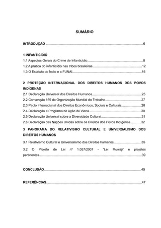 SUMÁRIO


INTRODUÇÃO ............................................................................................................6


1 INFANTICÍDIO
1.1 Aspectos Gerais do Crime de Infanticídio..............................................................8
1.2 A prática do infanticídio nas tribos brasileiras.......................................................12
1.3 O Estatuto do Índio e a FUNAI.............................................................................16


2 PROTEÇÃO INTERNACIONAL DOS DIREITOS HUMANOS DOS POVOS
INDÍGENAS
2.1 Declaração Universal dos Direitos Humanos.......................................................25
2.2 Convenção 169 da Organização Mundial do Trabalho........................................27
2.3 Pacto Internacional dos Direitos Econômicos, Sociais e Culturais......................28
2.4 Declaração e Programa de Ação de Viena..........................................................30
2.5 Declaração Universal sobre a Diversidade Cultural.............................................31
2.6 Declaração das Nações Unidas sobre os Direitos dos Povos Indígenas............32

3 PANORAMA DO RELATIVISMO CULTURAL E UNIVERSALISMO DOS
DIREITOS HUMANOS

3.1 Relativismo Cultural e Universalismo dos Direitos humanos...............................35

3.2      O      Projeto        de      Lei      nº     1.057/2007            -    “Lei      Muwaji”         e      projetos
pertinentes..................................................................................................................39



CONCLUSÃO............................................................................................................45


REFERÊNCIAS..........................................................................................................47
 