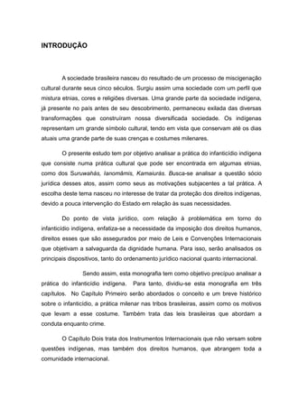 INTRODUÇÃO



        A sociedade brasileira nasceu do resultado de um processo de miscigenação
cultural durante seus cinco séculos. Surgiu assim uma sociedade com um perfil que
mistura etnias, cores e religiões diversas. Uma grande parte da sociedade indígena,
já presente no país antes de seu descobrimento, permaneceu exilada das diversas
transformações que construíram nossa diversificada sociedade. Os indígenas
representam um grande símbolo cultural, tendo em vista que conservam até os dias
atuais uma grande parte de suas crenças e costumes milenares.

        O presente estudo tem por objetivo analisar a prática do infanticídio indígena
que consiste numa prática cultural que pode ser encontrada em algumas etnias,
como dos Suruwahás, Ianomâmis, Kamaiurás. Busca-se analisar a questão sócio
jurídica desses atos, assim como seus as motivações subjacentes a tal prática. A
escolha deste tema nasceu no interesse de tratar da proteção dos direitos indígenas,
devido a pouca intervenção do Estado em relação às suas necessidades.

        Do ponto de vista jurídico, com relação à problemática em torno do
infanticídio indígena, enfatiza-se a necessidade da imposição dos direitos humanos,
direitos esses que são assegurados por meio de Leis e Convenções Internacionais
que objetivam a salvaguarda da dignidade humana. Para isso, serão analisados os
principais dispositivos, tanto do ordenamento jurídico nacional quanto internacional.

                Sendo assim, esta monografia tem como objetivo precípuo analisar a
prática do infanticídio indígena.   Para tanto, dividiu-se esta monografia em três
capítulos. No Capítulo Primeiro serão abordados o conceito e um breve histórico
sobre o infanticídio, a prática milenar nas tribos brasileiras, assim como os motivos
que levam a esse costume. Também trata das leis brasileiras que abordam a
conduta enquanto crime.

        O Capítulo Dois trata dos Instrumentos Internacionais que não versam sobre
questões indígenas, mas também dos direitos humanos, que abrangem toda a
comunidade internacional.
 
