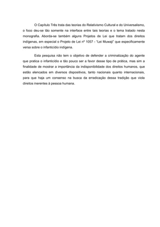 O Capítulo Três trata das teorias do Relativismo Cultural e do Universalismo,
o foco deu-se tão somente na interface entre tais teorias e o tema tratado nesta
monografia. Aborda-se também alguns Projetos de Lei que tratam dos direitos
indígenas, em especial o Projeto de Lei nº 1057 - “Lei Muwaji” que especificamente
versa sobre o infanticídio indígena.

        Esta pesquisa não tem o objetivo de defender a criminalização do agente
que pratica o infanticídio e tão pouco ser a favor desse tipo de prática, mas sim a
finalidade de mostrar a importância da indisponibilidade dos direitos humanos, que
estão elencados em diversos dispositivos, tanto nacionais quanto internacionais,
para que haja um consenso na busca da erradicação dessa tradição que viola
direitos inerentes à pessoa humana.
 