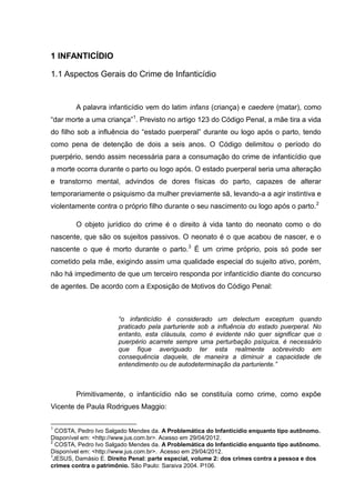 1 INFANTICÍDIO

1.1 Aspectos Gerais do Crime de Infanticídio


        A palavra infanticídio vem do latim infans (criança) e caedere (matar), como
“dar morte a uma criança”1. Previsto no artigo 123 do Código Penal, a mãe tira a vida
do filho sob a influência do “estado puerperal” durante ou logo após o parto, tendo
como pena de detenção de dois a seis anos. O Código delimitou o período do
puerpério, sendo assim necessária para a consumação do crime de infanticídio que
a morte ocorra durante o parto ou logo após. O estado puerperal seria uma alteração
e transtorno mental, advindos de dores físicas do parto, capazes de alterar
temporariamente o psiquismo da mulher previamente sã, levando-a a agir instintiva e
violentamente contra o próprio filho durante o seu nascimento ou logo após o parto.2

        O objeto jurídico do crime é o direito à vida tanto do neonato como o do
nascente, que são os sujeitos passivos. O neonato é o que acabou de nascer, e o
nascente o que é morto durante o parto.3 É um crime próprio, pois só pode ser
cometido pela mãe, exigindo assim uma qualidade especial do sujeito ativo, porém,
não há impedimento de que um terceiro responda por infanticídio diante do concurso
de agentes. De acordo com a Exposição de Motivos do Código Penal:



                       “o infanticídio é considerado um delectum exceptum quando
                       praticado pela parturiente sob a influência do estado puerperal. No
                       entanto, esta cláusula, como é evidente não quer significar que o
                       puerpério acarrete sempre uma perturbação psíquica, é necessário
                       que fique averiguado ter esta realmente sobrevindo em
                       consequência daquele, de maneira a diminuir a capacidade de
                       entendimento ou de autodeterminação da parturiente.”



        Primitivamente, o infanticídio não se constituía como crime, como expõe
Vicente de Paula Rodrigues Maggio:

1
  COSTA, Pedro Ivo Salgado Mendes da. A Problemática do Infanticídio enquanto tipo autônomo.
Disponível em: <http://www.jus.com.br>. Acesso em 29/04/2012.
2
  COSTA, Pedro Ivo Salgado Mendes da. A Problemática do Infanticídio enquanto tipo autônomo.
Disponível em: <http://www.jus.com.br>. Acesso em 29/04/2012.
3
 JESUS, Damásio E. Direito Penal: parte especial, volume 2: dos crimes contra a pessoa e dos
crimes contra o patrimônio. São Paulo: Saraiva 2004. P106.
 