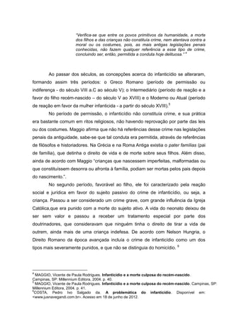 “Verifica-se que entre os povos primitivos da humanidade, a morte
                       dos filhos e das crianças não constituía crime, nem atentava contra a
                       moral ou os costumes, pois, as mais antigas legislações penais
                       conhecidas, não fazem qualquer referência a esse tipo de crime,
                       concluindo ser, então, permitida a conduta hoje delituosa.” 4



        Ao passar dos séculos, as concepções acerca do infanticídio se alteraram,
formando assim três períodos: o Greco Romano (período de permissão ou
indiferença - do século VIII a.C ao século V); o Intermediário (período de reação e a
favor do filho recém-nascido – do século V ao XVIII) e o Moderno ou Atual (período
de reação em favor da mulher infanticida - a partir do século XVIII).5
        No período de permissão, o infanticídio não constituía crime, e sua prática
era bastante comum em ritos religiosos, não havendo reprovação por parte das leis
ou dos costumes. Maggio afirma que não há referências desse crime nas legislações
penais da antiguidade, sabe-se que tal conduta era permitida, através de referências
de filósofos e historiadores. Na Grécia e na Roma Antiga existia o pater famílias (pai
de família), que detinha o direito de vida e de morte sobre seus filhos. Além disso,
ainda de acordo com Maggio “crianças que nascessem imperfeitas, malformadas ou
que constituíssem desonra ou afronta à família, podiam ser mortas pelos pais depois
do nascimento.”.
        No segundo período, favorável ao filho, ele foi caracterizado pela reação
social e jurídica em favor do sujeito passivo do crime de infanticídio, ou seja, a
criança. Passou a ser considerado um crime grave, com grande influência da Igreja
Católica,que era punido com a morte do sujeito ativo. A vida do neonato deixou de
ser sem valor e passou a receber um tratamento especial por parte dos
doutrinadores, que consideravam que ninguém tinha o direito de tirar a vida de
outrem, ainda mais de uma criança indefesa. De acordo com Nelson Hungria, o
Direito Romano da época avançada incluía o crime de infanticídio como um dos
                                                                              6
tipos mais severamente punidos, e que não se distinguia do homicídio.




4
  MAGGIO, Vicente de Paula Rodrigues. Infanticídio e a morte culposa do recém-nascido.
Campinas, SP: Millennium Editora, 2004. p. 40.
5
  MAGGIO, Vicente de Paula Rodrigues. Infanticídio e a morte culposa do recém-nascido. Campinas, SP:
Millennium Editora, 2004. p. 41.
6
 COSTA, Pedro Ivo Salgado da. A problemática do infanticídio. Disponível em:
<www.jusnavegandi.com.br>. Acesso em 18 de junho de 2012.
 