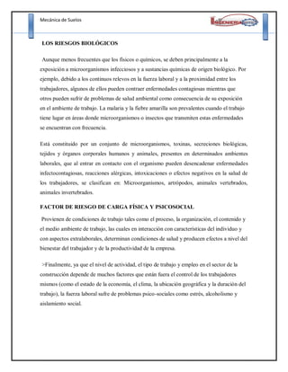 Mecánica de Suelos
LOS RIESGOS BIOLÓGICOS
Aunque menos frecuentes que los físicos o químicos, se deben principalmente a la
exposición a microorganismos infecciosos y a sustancias químicas de origen biológico. Por
ejemplo, debido a los continuos relevos en la fuerza laboral y a la proximidad entre los
trabajadores, algunos de ellos pueden contraer enfermedades contagiosas mientras que
otros pueden sufrir de problemas de salud ambiental como consecuencia de su exposición
en el ambiente de trabajo. La malaria y la fiebre amarilla son prevalentes cuando el trabajo
tiene lugar en áreas donde microorganismos o insectos que transmiten estas enfermedades
se encuentran con frecuencia.
Está constituido por un conjunto de microorganismos, toxinas, secreciones biológicas,
tejidos y órganos corporales humanos y animales, presentes en determinados ambientes
laborales, que al entrar en contacto con el organismo pueden desencadenar enfermedades
infectocontagiosas, reacciones alérgicas, intoxicaciones o efectos negativos en la salud de
los trabajadores, se clasifican en: Microorganismos, artrópodos, animales vertebrados,
animales invertebrados.
FACTOR DE RIESGO DE CARGA FÍSICA Y PSICOSOCIAL
Provienen de condiciones de trabajo tales como el proceso, la organización, el contenido y
el medio ambiente de trabajo, las cuales en interacción con características del individuo y
con aspectos extralaborales, determinan condiciones de salud y producen efectos a nivel del
bienestar del trabajador y de la productividad de la empresa.
>Finalmente, ya que el nivel de actividad, el tipo de trabajo y empleo en el sector de la
construcción depende de muchos factores que están fuera el control de los trabajadores
mismos (como el estado de la economía, el clima, la ubicación geográfica y la duración del
trabajo), la fuerza laboral sufre de problemas psico-sociales como estrés, alcoholismo y
aislamiento social.
 