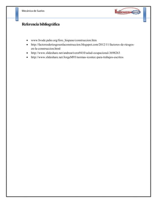 Mecánica de Suelos
Referencia bibliográfica
 www.bvsde.paho.org/foro_hispano/construccion.htm
 http://factoresderiesgosenlaconstruccion.blogspot.com/2012/11/factores-de-riesgos-
en-la-construccion.html
 http://www.slideshare.net/andrearivera9410/salud-ocupacional-3698263
 http://www.slideshare.net/JorgeM93/normas-icontec-para-trabajos-escritos
 