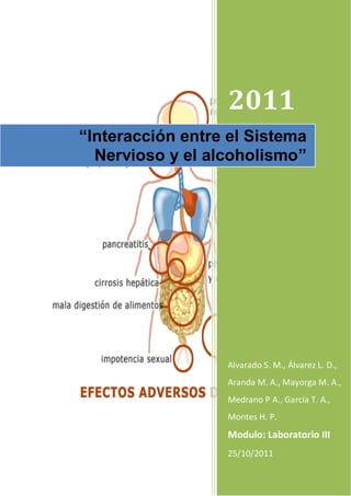 2011
“Interacción entre el Sistema
  Nervioso y el alcoholismo”




                  Alvarado S. M., Álvarez L. D.,
                  Aranda M. A., Mayorga M. A.,
                  Medrano P A., García T. A.,
                  Montes H. P.
                  Modulo: Laboratorio III
                  25/10/2011
 