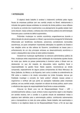 13


1 INTRODUÇÃO


        O objetivo deste trabalho é analisar o tratamento conferido pelas regras
fiscais às empresas públicas (em seu sentido amplo) no Brasil, relativamente à
inclusão dos gastos dessas entidades no conceito de dívida pública e seus reflexos
no tocante ao controle dos investimentos e ao planejamento da gestão estatal; bem
como discutir, nesse contexto, a eficácia dos instrumentos públicos de administração
financeira para o controle do déficit orçamentário.
        Profundas mudanças no cenário econômico engendraram-se durante a
última década do século passado e o Brasil, cuja economia emergente foi fortemente
influenciada por tendências neo-liberais, presenciou consideráveis reviravoltas
econômicas, as quais compeliram importantes alterações no aparelho do Estado e
nas relações entre as três esferas do Governo, consolidando as bases para o
enfrentamento de um dos principais entraves ao desenvolvimento econômico e
social: o desequilíbrio das contas do setor público brasileiro.
        Iniciaram-se mudanças significativas na estrutura administrativa pública do
País, mudanças estas responsáveis pela viabilização de importantes ajustes fiscais
de modo que, dentre os países pertencentes à América Latina, o Brasil vem se
destacando no que diz respeito às discussões sobre equilíbrio fiscal e
responsabilidade na gestão fiscal. Neste aspecto, recorrendo-se ao direito
comparado, especialmente de alguns países componentes do bloco Mercosul, da
Nova Zelândia, do México e da Espanha, bem como à análise do entendimento do
FMI sobre a matéria e do direito comunitário da União Européia, tem-se por
finalidade investigar o conceito de “setor público” utilizado nesses países e
organismos e verificar até que ponto as operações realizadas pelas empresas
públicas, em seu sentido amplo, impactam no cálculo da dívida pública, assim como
a referência das regras de responsabilidade fiscal frente a essas entidades.
        Criou-se no Brasil uma Lei de Responsabilidade Fiscal – LRF –
consideravelmente valiosa, a qual, embora muitos argumentos sejam a ela dirigidos
em sentido reverso, tem o condão e a grande virtude de estabelecer metas e
objetivos bem definidos para a administração pública, contribuindo sobremaneira
para a transparência no trato da coisa pública. Neste trabalho são examinados o
histórico e os objetivos desta Lei de Responsabilidade Fiscal, a fim de que seja
 
