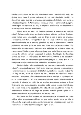 14


esclarecido o conceito de “empresa estatal dependente”, demonstrando o seu real
alcance com vistas à correta aplicação da Lei. São abordados também os
dispositivos legais alusivos às empresas controladas pelo Estado, bem como às
entidades integrantes da Administração Indireta, a fim de se identificar até que ponto
essas regras são aplicadas (ou não) às empresas estatais que não dependem de
recursos públicos para sua subsistência.
        Muitas vezes ao longo do trabalho utilizou-se a denominação “empresa
estatal”. Tal expressão possui significado bastante polêmico no Direito Brasileiro,
sendo muitas vezes empregada para se dirigir a toda a gama de empresas
pertencentes ao Estado, correspondendo às sociedades controladas pelo Estado,
independentemente de a entidade pertencer ou não à Administração Indireta.
Analisando sob outro ponto de vista, nem toda participação do Estado torna
determinado empreendimento particular uma sociedade de economia mista, de
maneira que o Estado, embora subscrevendo parte do capital de uma empresa, nem
sempre lhe atribuirá caráter paraestatal. A própria Constituição da República,
quando se refere às sociedades da Administração Indireta e às sociedades
controladas direta ou indiretamente pelo Estado (artigos 37, inciso XVII, e 202,
parágrafo 4.º), implicitamente admite a existência desses dois grupos.
        Neste trabalho, salvo manifestação em contrário, a expressão “empresas
estatais” é empregada para de referir-se às empresas públicas e sociedades de
economia mista não-financeiras em âmbito federal, nos termos previstos no Decreto-
Lei (DL) n.º 200, de 25 de fevereiro de 1967, inclusive as subsidiárias dessas
entidades. Tal disciplina, conforme determina a redação do artigo 173, parágrafo 1.º,
da CF, conferida pela EC n.º 19/98, deve ser prevista no mesmo estatuto jurídico. A
expressão é utilizada em razão da sua previsão em normas, embora o Direito
Empresarial trate a empresa como o negócio e não como a pessoa, referindo-se a
ela naquele ramo como “sociedade”. Não obstante esta advertência, muitas das
considerações levantadas ao longo do presente trabalho podem aplicar-se às
sociedades nas quais exista participação de capital público.
        Procura-se verificar também até que ponto chega a influência da dívida
pública sobre as empresas públicas, em seu sentido amplo, ou se de fato tal
influência faz-se presente e, consequentemente, se tais entidades devem levar em
consideração os limites determinados pelas regras fiscais.
 