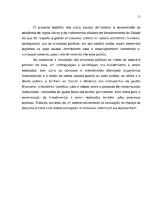 15


       O presente trabalho tem como escopo demonstrar a necessidade da
existência de regras claras e de instrumentos eficazes no direcionamento do Estado
no que diz respeito à gestão empresarial pública no cenário econômico brasileiro,
assegurando que as empresas públicas, em seu sentido amplo, sejam elementos
legítimos da ação estatal, contribuindo para o desenvolvimento econômico e,
consequentemente, para o atendimento do interesse público.
       Ao questionar a vinculação das empresas públicas às metas de superávit
primário do País, em contraposição à viabilização dos investimentos a serem
realizados, bem como ao comparar o entendimento alienígena (organismos
internacionais e o direito de outros países) quanto ao setor público, ao déficit e à
dívida pública, e também ao discutir a eficiência dos instrumentos de gestão
financeira, pretende-se contribuir para o debate sobre o processo de modernização
institucional, necessário ao ajuste fiscal em caráter permanente, bem como para a
maximização de investimentos a serem realizados também pelas empresas
públicas. Trata-se, portanto, de um redimensionamento de concepção no manejo da
máquina pública e na correta percepção do interesse público por ela representado.
 