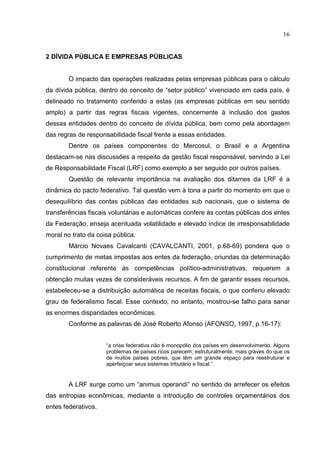 16


2 DÍVIDA PÚBLICA E EMPRESAS PÚBLICAS


        O impacto das operações realizadas pelas empresas públicas para o cálculo
da dívida pública, dentro do conceito de “setor público” vivenciado em cada país, é
delineado no tratamento conferido a estas (as empresas públicas em seu sentido
amplo) a partir das regras fiscais vigentes, concernente à inclusão dos gastos
dessas entidades dentro do conceito de dívida pública, bem como pela abordagem
das regras de responsabilidade fiscal frente a essas entidades.
        Dentre os países componentes do Mercosul, o Brasil e a Argentina
destacam-se nas discussões a respeito da gestão fiscal responsável, servindo a Lei
de Responsabilidade Fiscal (LRF) como exemplo a ser seguido por outros países.
        Questão de relevante importância na avaliação dos ditames da LRF é a
dinâmica do pacto federativo. Tal questão vem à tona a partir do momento em que o
desequilíbrio das contas públicas das entidades sub nacionais, que o sistema de
transferências fiscais voluntárias e automáticas confere às contas públicas dos entes
da Federação, enseja acentuada volatilidade e elevado índice de irresponsabilidade
moral no trato da coisa pública.
        Márcio Novaes Cavalcanti (CAVALCANTI, 2001, p.68-69) pondera que o
cumprimento de metas impostas aos entes da federação, oriundas da determinação
constitucional referente às competências político-administrativas, requerem a
obtenção muitas vezes de consideráveis recursos. A fim de garantir esses recursos,
estabeleceu-se a distribuição automática de receitas fiscais, o que conferiu elevado
grau de federalismo fiscal. Esse contexto, no entanto, mostrou-se falho para sanar
as enormes disparidades econômicas.
        Conforme as palavras de José Roberto Afonso (AFONSO, 1997, p.16-17):


                     “a crise federativa não é monopólio dos países em desenvolvimento. Alguns
                     problemas de países ricos parecem, estruturalmente, mais graves do que os
                     de muitos países pobres, que têm um grande espaço para reestruturar e
                     aperfeiçoar seus sistemas tributário e fiscal.”.


        A LRF surge como um “animus operandi” no sentido de arrefecer os efeitos
das entropias econômicas, mediante a introdução de controles orçamentários dos
entes federativos.
 
