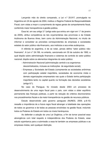 17


        Lançando mão do direito comparado, a Lei n.º 25.917, promulgada na
Argentina em 24 de agosto de 2004, instituiu o Regime Federal de Responsabilidade
Fiscal, com vistas a impor o cumprimento de regras gerais de comportamento fiscal,
conferindo maior transparência à gestão pública.
        Essa lei, em seu artigo 3.º (artigo este que entrou em vigor em 1.º de janeiro
de 2005), atribui competência às leis orçamentárias das províncias e da Cidade
Autônoma de Buenos Aires, bem como da Administração Nacional, no intuito de
informar e consolidar as previsões correspondentes às empresas e sociedades
estatais do setor público não-financeiro, aos institutos e aos entes autárquicos.
        A referida lei argentina, é de se notar, jamais define “setor público não-
financeiro”. A Lei n.º 24.156, no entanto, sancionada em 30 de outubro de 1992, a
qual dispõe sobre administração financeira e sistemas de controle do setor público
nacional, dispõe sobre os elementos integrantes do setor público:
        - Administraciòn Nacional (administração central e os organismos
          descentralizados, inclusas as instituições de seguridade social);
        - Empresas y Sociedads del Estado (compreende as sociedades anônimas
          com participação estatal majoritária, sociedades de economia mista e
          demais organizações empresariais nas quais o Estado tenha participação
          majoritária tanto no capital quanto na formação das decisões societárias
          (artigo 8.º).
        No caso do Paraguai, foi iniciado desde 2003 um processo de
desenvolvimento de uma regra fiscal para o país, com vistas a obter equilíbrio
permanente das finanças públicas, a partir da redução de critérios discricionários
nos procedimentos fiscais e da maior transparência na gestão de recursos públicos.
        Estudo desenvolvido pelo governo paraguaio (NUNES, 2009, p.8-10)
ressalta a importância de a futura regra fiscal abranger a totalidade das operações
de todos os governos e de todas as pessoas envolvidas na gestão fiscal, incluindo
todos os Poderes do Estado em todos os níveis hierárquicos.
        Ao defender a adoção de uma Lei Orgânica, a fim de tornar possível essa
abrangência com total respeito à independência dos Poderes do Estado, esse
estudo açambarca para a submissão a essa lei também as empresas públicas e as
empresas mistas, sem qualquer distinção.
 