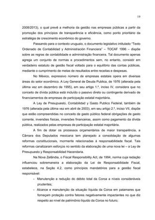 19


2008/2013), o qual prevê a melhoria da gestão nas empresas públicas a partir da
promoção dos princípios de transparência e eficiência, como ponto prioritário da
estratégia de crescimento econômico do governo.
        Passando para o contexto uruguaio, o documento legislativo intitulado “Texto
Ordenado de Contabilidad y Administración Financiera” – TOCAF 1996 – dispõe
sobre as regras de contabilidade e administração financeira. Tal documento apenas
agrega um conjunto de normas e procedimentos sem, no entanto, consistir em
verdadeiro estatuto de gestão fiscal voltado para o equilíbrio das contas públicas,
mediante o cumprimento de metas de resultados entre receitas e despesas.
        No México, expressivo número de empresas estatais opera em diversas
áreas do setor econômico. A Ley General de Deuda Publica, de 1976 (alterada pela
última vez em dezembro de 1995), em seu artigo 1.º, inciso IV, considera que no
conceito de dívida pública está incluído o passivo direto ou contingente derivado de
financiamentos de empresas de participação estatal majoritária.
        A Ley de Presupuesto, Contabilidad y Gasto Publico Federal, também de
1976 (alterada pela última vez em abril de 2003), em seu artigo 2.º, inciso VII, dispõe
que estão compreendidas no conceito de gasto público federal obrigações de gasto
corrente, inversões físicas, inversões financeiras, assim como pagamento da dívida
pública, realizados pelas empresas de participação estatal majoritária.
        A fim de dotar os processos orçamentários de maior transparência, a
Câmara dos Deputados mexicana tem planejado a consolidação de algumas
reformas constitucionais, mormente relacionadas à responsabilidade fiscal. Tais
reformas canalizaram esforços no sentido da elaboração de uma nova lei – a Ley de
Presupuesto y Responsabilidad Hacendaria.
        Na Nova Zelândia, o Fiscal Responsibility Act, de 1994, norma cuja redação
influenciou sobremaneira a elaboração da Lei de Responsabilidade Fiscal,
estabelece, na Seção 4.2, como princípios mandatórios para a gestão fiscal
responsável:
        - Manutenção e redução do débito total da Coroa a níveis consideráveis
           prudentes;
        - Alcance e manutenção da situação líquida da Coroa em patamares que
           forneçam proteção contra fatores negativamente impactantes no que diz
           respeito ao nível de patrimônio líquido da Coroa no futuro;
 