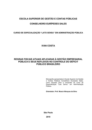 2

     ESCOLA SUPERIOR DE GESTÃO E CONTAS PÚBLICAS

              CONSELHEIRO EURÍPEDES SALES



CURSO DE ESPECIALIZAÇÃO “LATO SENSU” EM ADMINISTRAÇÃO PÚBLICA




                        IVAN COSTA




REGRAS FISCAIS ATUAIS APLICADAS À GESTÃO EMPRESARIAL
   PÚBLICA E SEUS REFLEXOS NO CONTROLE DO DÉFICIT
                 PÚBLICO BRASILEIRO




                            Monografia apresentada à Escola Superior de Gestão
                            e Contas Públicas Conselheiro Eurípedes Sales,
                            como requisito para a conclusão do curso de
                            Especialização “Lato Sensu” em Administração
                            Pública.


                            Orientador: Prof. Moacir Marques da Silva




                          São Paulo

                            2010
 