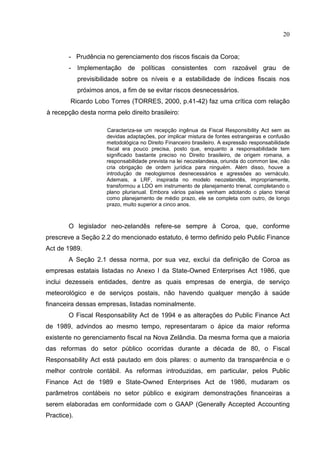 20


        - Prudência no gerenciamento dos riscos fiscais da Coroa;
        - Implementação de políticas consistentes com razoável grau de
             previsibilidade sobre os níveis e a estabilidade de índices fiscais nos
             próximos anos, a fim de se evitar riscos desnecessários.
         Ricardo Lobo Torres (TORRES, 2000, p.41-42) faz uma crítica com relação
à recepção desta norma pelo direito brasileiro:

                       Caracteriza-se um recepção ingênua da Fiscal Responsibility Act sem as
                       devidas adaptações, por implicar mistura de fontes estrangeiras e confusão
                       metodológica no Direito Financeiro brasileiro. A expressão responsabilidade
                       fiscal era pouco precisa, posto que, enquanto a responsabilidade tem
                       significado bastante preciso no Direito brasileiro, de origem romana, a
                       responsabilidade prevista na lei neozelandesa, oriunda do common law, não
                       cria obrigação de ordem jurídica para ninguém. Além disso, houve a
                       introdução de neologismos desnecessários e agressões ao vernáculo.
                       Ademais, a LRF, inspirada no modelo neozelandês, impropriamente,
                       transformou a LDO em instrumento de planejamento trienal, completando o
                       plano plurianual. Embora vários países venham adotando o plano trienal
                       como planejamento de médio prazo, ele se completa com outro, de longo
                       prazo, muito superior a cinco anos.



        O legislador neo-zelandês refere-se sempre à Coroa, que, conforme
prescreve a Seção 2.2 do mencionado estatuto, é termo definido pelo Public Finance
Act de 1989.
        A Seção 2.1 dessa norma, por sua vez, exclui da definição de Coroa as
empresas estatais listadas no Anexo I da State-Owned Enterprises Act 1986, que
inclui dezesseis entidades, dentre as quais empresas de energia, de serviço
meteorológico e de serviços postais, não havendo qualquer menção à saúde
financeira dessas empresas, listadas nominalmente.
        O Fiscal Responsability Act de 1994 e as alterações do Public Finance Act
de 1989, advindos ao mesmo tempo, representaram o ápice da maior reforma
existente no gerenciamento fiscal na Nova Zelândia. Da mesma forma que a maioria
das reformas do setor público ocorridas durante a década de 80, o Fiscal
Responsability Act está pautado em dois pilares: o aumento da transparência e o
melhor controle contábil. As reformas introduzidas, em particular, pelos Public
Finance Act de 1989 e State-Owned Enterprises Act de 1986, mudaram os
parâmetros contábeis no setor público e exigiram demonstrações financeiras a
serem elaboradas em conformidade com o GAAP (Generally Accepted Accounting
Practice).
 