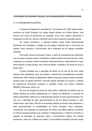 22


3 DEFINIÇÃO DE REGRAS FISCAIS E AS ORGANIZAÇÕES INTERNACIONAIS


3.1 A COMUNIDADE EUROPÉIA


        O tratado de Maastricht, assinado em 7 de fevereiro de 1992, pelos países-
membros da União Européia (na antiga cidade situada nos Países Baixos, cuja
alcunha deu nome ao documento em questão), tinha como objetivo aprofundar a
integração econômica, cultural, ambiental (entre outros aspectos) daqueles países.
        No campo econômico, o principal objetivo desta União Supranacional
Econômica era completar a criação de um espaço unificado para o livre fluxo de
capitais, bens, serviços e mão-de-obra, até a obtenção de um espaço monetário
unificado.
        Para tanto, fixaram-se prazos e metas a partir de indicadores bem definidos,
com os quais os países seriam compelidos a adotar políticas econômicas com vistas
a alcançar os principais índices nacionais macroeconômicos, especialmente no que
dizia respeito a dívida pública, aos níveis de déficit, à inflação e às taxas de juros a
longo prazo.
        Cumpre ressaltar que a apuração de déficit na UE não se faz com vistas
apenas a fins estatísticos, mas, ao contrário, o cálculo tem conseqüências concretas
importantes. Pelo Tratado de Maastricht, déficits excessivos podem implicar sanções
severas para os países-membros, incluindo desde restrições ao acesso a créditos
de organismos financeiros europeus e pesadas multas aos países infratores
(BNDES. Informe-se, 2002, p.4).
        No que diz respeito ao ponto de vista sobre a definição de déficits para os
efeitos relativos às metas estabelecidas no Tratado de Maastricht, o conceito de
déficit orçamentário refere-se ao endividamento líquido do setor governamental. Por
sua vez, a definição de setor governamental se dá em bases funcionais e não-
institucionais, haja vista o fato de as empresas públicas produtivas não integrarem o
setor governamental na contabilidade da União Européia. Seus resultados,
obviamente, não impactam as estatísticas de dívida e de déficit públicos (conforme
os termos bastante precisos que compõem o Regulamento n.º 3.605 do Conselho, a
respeito da aplicação do protocolo sobre o procedimento relativo aos déficits
excessivos, anexo ao Tratado que institui a Comunidade Européia) incluindo nesse
 