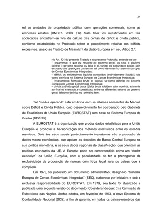 23


rol as unidades de propriedade pública com operações comerciais, como as
empresas estatais (BNDES, 2009, p.6). Vale dizer, os investimentos em tais
sociedades encontram-se fora do cálculo das contas de déficit e dívida pública,
conforme estabelecido no Protocolo sobre o procedimento relativo aos déficits
excessivos, anexo ao Tratado de Maastricht da União Européia em seu Artigo 2.º:


                    No Art. 104 do presente Tratado e no presente Protocolo, entende-se por:
                    – orçamental: o que diz respeito ao governo geral, ou seja, o governo
                    central, o governo regional ou local e os fundos de seguridade social, com
                    exclusão das operações comerciais tal como definidas no Sistema Europeu
                    de Contas Econômicas Integradas;
                    – déficit: os empréstimos líquidos contraídos (endividamento líquido), tais
                    como definidos no Sistema Europeu de Contas Econômicas Integradas;
                    – investimento: formação bruta de capital, tal como definido no Sistema
                    Europeu de Contas Econômicas Integradas;
                    – dívida: a dívida global bruta (dívida bruta total) em valor nominal, existente
                    ao final do exercício, e consolidada entre os diferentes setores do governo
                    geral, tal como definido no primeiro item.


       Tal “modus operandi” está em linha com os ditames constantes do Manual
sobre Déficit e Dívida Pública, cujo desenvolvimento foi coordenado pelo Gabinete
de Estatísticas da União Européia (EUROSTAT) com base no Sistema Europeu de
Contas (SEC 95).
       A EUROSTAT é a organização que produz dados estatísticos para a União
Européia e promove a harmonização dos métodos estatísticos entre os estados
membros. Dois dos seus papeis particularmente importantes são a produção de
dados macro-econômicos, que apoiam as decisões do Banco Central Europeu na
sua política monetária, e os seus dados regionais de classificação, que orientam as
políticas estruturais da UE. A Eurostat pode ser compreendida como um “poder
executivo” da União Européia, com a peculiaridade de ter a prerrogativa da
exclusividade da proposição de normas com força legal para os países que a
compõem.
       Em 1970, foi publicado um documento administrativo, designado “Sistema
Europeu de Contas Econômicas Integradas” (SEC), elaborado por iniciativa e sob a
exclusiva responsabilidade do EUROSTAT. Em 1979, seu texto foi atualizado e
publicada uma segunda versão do documento. Considerando que: (i) a Comissão de
Estatísticas das Nações Unidas adotou, em fevereiro de 1993, o novo Sistema de
Contabilidade Nacional (SCN), a fim de garantir, em todos os países-membros das
 