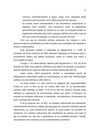 25


           consumo comparativamente à lógica “preço zero” (aplicadas pelos
           produtores não-mercantis), como reflexo da ordem de mercado;
         - As vendas, assim compreendidas o seu faturamento, excluindo-se os
           impostos sobre produtos, mas incluindo-se todos os pagamentos
           governamentais ligados ao volume ou ao valor da produção (exceto os
           pagamentos efetuados para cobrir quaisquer déficits) deve cobrir mais de
           50% dos custos de produção, ao longo de uma série de anos.
        Uma vez que as empresas públicas produtivas não integram o setor
governamental na contabilidade da União Européia, seus resultados não impactam a
dívida e o déficit público.
        Esta conclusão também é explicitada no Regulamento n.º 3.605 do
Conselho, de 22 de novembro de 1993, referente à aplicação do Protocolo sobre o
procedimento relativo aos déficits excessivos, anexo ao Tratado que institui a
Comunidade Européia.
        O artigo 1.º do citado estatuto, alterado pelo Regulamento n.º 475, de 28 de
fevereiro de 2000, traça algumas definições para efeitos de aplicação do protocolo,
fazendo referência em algumas delas aos conceitos trazidos pelo SEC 95.
        Assim sendo, déficit orçamental constitui a necessidade líquida de
financiamento (capacidade líquida de financiamento) do setor das administrações
públicas, tal como definida no SEC (item 3).
        Já dívida pública é o valor nominal da totalidade das responsabilidades
brutas em curso no final do ano do mesmo setor (item 5). As administrações
públicas estão definidas no Setor 13 (S.13) do SEC 95, estando incluídos nesta
definição os organismos da administração pública que gerem e financiem um
conjunto de atividades destinadas à coletividade, principalmente o fornecimento de
bens e serviços não-mercantis.
        É de se observar que, no SEC, as unidades institucionais que apresentam
comportamento econômico análogo são agrupadas em conjuntos chamados setores
institucionais, ou, mais simplesmente, setores, os quais podem ser divididos em
subsetores. As unidades institucionais são classificadas em setores com base no
tipo de produtor que elas são e dependendo da sua atividade principal e função,
consideradas como indicativos do seu comportamento econômico:
 