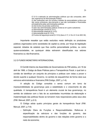 26


                        O S.13 é dedicado às administrações públicas que são compostas, além
                        dos organismos da Administração Pública:
                        (i) das instituições sem fim lucrativo dotadas de personalidade jurídica que
                        são outros produtores não-mercantis e que são controladas e financiadas
                        principalmente pelas administrações públicas;
                        (ii) dos fundos de pensões autônomos.
                        O setor das administrações públicas divide-se em quatro subsetores:
                        a) Administração central (S.1311);
                        b) Administração estadual (S.1312);
                        c) Administração local (S.1313);
                        d) Fundos de segurança social (S.1314) (Itens 2.17; 2.18 e S.13 do SEC 95)


        Importante ressaltar que estão excluídos nesta definição os produtores
públicos organizados como sociedades de capital ou ainda, por força de legislação
especial, dotados de estatuto que lhes confira personalidade jurídica, ou como
quase-sociedades, se quaisquer delas estiverem classificadas nos setores
financeiros ou não-financeiros.


3.2 O FUNDO MONETÁRIO INTERNACIONAL


        O Comitê Interino da Assembléia de Governadores do FMI adotou, em 16 de
abril de 1998, o Código de Boas Práticas para a Transparência Fiscal, o qual tem o
condão de identificar um conjunto de princípios e práticas com vistas a prover o
devido suporte a qualquer Governo, no sentido de esquadrinhar de forma clara sua
estrutura administrativa e financeira (FMI.Código, 2007, p.1-4).
        A   adoção      do    Código     consolida         o    senso   comum       em   torno   da
imprescindibilidade da governança para a estabilidade e o crescimento de alta
qualidade. A transparência fiscal é um elemento crucial da boa governança, no
sentido de colaborar com o fato de as autoridades incumbidas da elaboração e
implementação das políticas fiscais se tornarem mais responsáveis pelos seus atos
(FMI. Manual, 2007, p.2-3).
        O Código adota quatro princípios gerais de transparência fiscal (FMI.
Manual, 2007, p.7-8):
        -   Definição    Clara      de   Funções       e       Responsabilidades.    Refere-se    à
            especificação      da    estrutura     e       das     funções   do     governo,     das
            responsabilidades dentro do governo e das relações entre governo e o
            resto da economia;
 