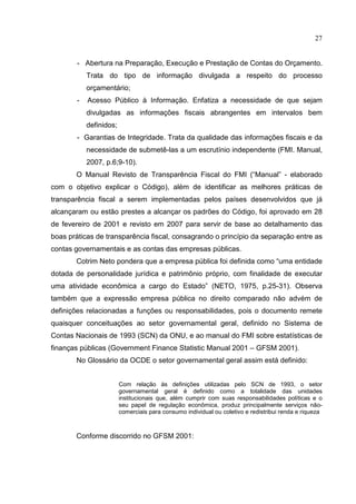 27


        - Abertura na Preparação, Execução e Prestação de Contas do Orçamento.
            Trata do tipo de informação divulgada a respeito do processo
            orçamentário;
        -   Acesso Público à Informação. Enfatiza a necessidade de que sejam
            divulgadas as informações fiscais abrangentes em intervalos bem
            definidos;
        - Garantias de Integridade. Trata da qualidade das informações fiscais e da
            necessidade de submetê-las a um escrutínio independente (FMI. Manual,
            2007, p.6;9-10).
       O Manual Revisto de Transparência Fiscal do FMI (“Manual” - elaborado
com o objetivo explicar o Código), além de identificar as melhores práticas de
transparência fiscal a serem implementadas pelos países desenvolvidos que já
alcançaram ou estão prestes a alcançar os padrões do Código, foi aprovado em 28
de fevereiro de 2001 e revisto em 2007 para servir de base ao detalhamento das
boas práticas de transparência fiscal, consagrando o princípio da separação entre as
contas governamentais e as contas das empresas públicas.
       Cotrim Neto pondera que a empresa pública foi definida como “uma entidade
dotada de personalidade jurídica e patrimônio próprio, com finalidade de executar
uma atividade econômica a cargo do Estado” (NETO, 1975, p.25-31). Observa
também que a expressão empresa pública no direito comparado não advém de
definições relacionadas a funções ou responsabilidades, pois o documento remete
quaisquer conceituações ao setor governamental geral, definido no Sistema de
Contas Nacionais de 1993 (SCN) da ONU, e ao manual do FMI sobre estatísticas de
finanças públicas (Government Finance Statistic Manual 2001 – GFSM 2001).
       No Glossário da OCDE o setor governamental geral assim está definido:


                         Com relação às definições utilizadas pelo SCN de 1993, o setor
                         governamental geral é definido como a totalidade das unidades
                         institucionais que, além cumprir com suas responsabilidades políticas e o
                         seu papel de regulação econômica, produz principalmente serviços não-
                         comerciais para consumo individual ou coletivo e redistribui renda e riqueza



       Conforme discorrido no GFSM 2001:
 