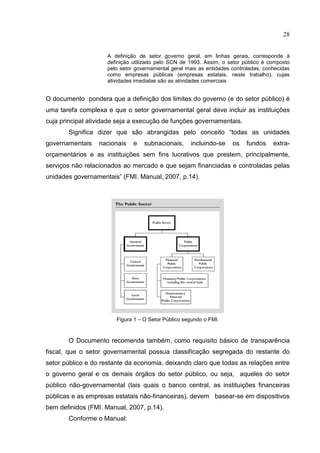 28


                     A definição de setor governo geral, em linhas gerais, corresponde à
                     definição utilizado pelo SCN de 1993. Assim, o setor público é composto
                     pelo setor governamental geral mais as entidades controladas, conhecidas
                     como empresas públicas (empresas estatais, neste trabalho), cujas
                     atividades imediatas são as atividades comerciais


O documento pondera que a definição dos limites do governo (e do setor público) é
uma tarefa complexa e que o setor governamental geral deve incluir as instituições
cuja principal atividade seja a execução de funções governamentais.
       Significa dizer que são abrangidas pelo conceito “todas as unidades
governamentais    nacionais    e   subnacionais,     incluindo-se     os   fundos     extra-
orçamentários e as instituições sem fins lucrativos que prestem, principalmente,
serviços não relacionados ao mercado e que sejam financiadas e controladas pelas
unidades governamentais” (FMI. Manual, 2007, p.14).




                        Figura 1 – O Setor Público segundo o FMI.



       O Documento recomenda também, como requisito básico de transparência
fiscal, que o setor governamental possua classificação segregada do restante do
setor público e do restante da economia, deixando claro que todas as relações entre
o governo geral e os demais órgãos do setor público, ou seja, aqueles do setor
público não-governamental (tais quais o banco central, as instituições financeiras
públicas e as empresas estatais não-financeiras), devem basear-se em dispositivos
bem definidos (FMI. Manual, 2007, p.14).
       Conforme o Manual:
 