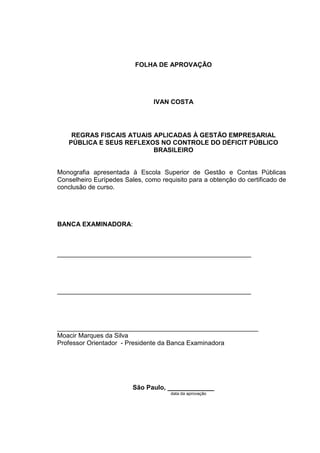 3

                          FOLHA DE APROVAÇÃO




                                IVAN COSTA




    REGRAS FISCAIS ATUAIS APLICADAS À GESTÃO EMPRESARIAL
   PÚBLICA E SEUS REFLEXOS NO CONTROLE DO DÉFICIT PÚBLICO
                          BRASILEIRO


Monografia apresentada à Escola Superior de Gestão e Contas Públicas
Conselheiro Eurípedes Sales, como requisito para a obtenção do certificado de
conclusão de curso.




BANCA EXAMINADORA:



______________________________________________________




______________________________________________________




________________________________________________________
Moacir Marques da Silva
Professor Orientador - Presidente da Banca Examinadora




                         São Paulo, _____________
                                      data da aprovação
 