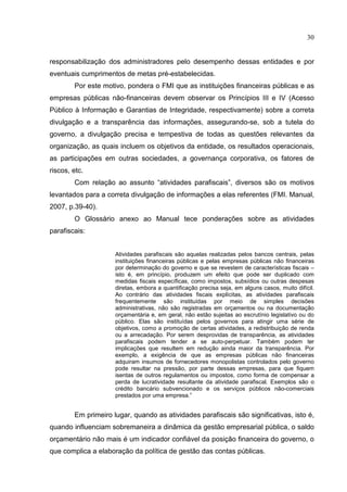 30


responsabilização dos administradores pelo desempenho dessas entidades e por
eventuais cumprimentos de metas pré-estabelecidas.
        Por este motivo, pondera o FMI que as instituições financeiras públicas e as
empresas públicas não-financeiras devem observar os Princípios III e IV (Acesso
Público à Informação e Garantias de Integridade, respectivamente) sobre a correta
divulgação e a transparência das informações, assegurando-se, sob a tutela do
governo, a divulgação precisa e tempestiva de todas as questões relevantes da
organização, as quais incluem os objetivos da entidade, os resultados operacionais,
as participações em outras sociedades, a governança corporativa, os fatores de
riscos, etc.
        Com relação ao assunto “atividades parafiscais”, diversos são os motivos
levantados para a correta divulgação de informações a elas referentes (FMI. Manual,
2007, p.39-40).
        O Glossário anexo ao Manual tece ponderações sobre as atividades
parafiscais:


                     Atividades parafiscais são aquelas realizadas pelos bancos centrais, pelas
                     instituições financeiras públicas e pelas empresas públicas não financeiras
                     por determinação do governo e que se revestem de características fiscais –
                     isto é, em princípio, produzem um efeito que pode ser duplicado com
                     medidas fiscais específicas, como impostos, subsídios ou outras despesas
                     diretas, embora a quantificação precisa seja, em alguns casos, muito difícil.
                     Ao contrário das atividades fiscais explícitas, as atividades parafiscais
                     frequentemente são instituídas por meio de simples decisões
                     administrativas, não são registradas em orçamentos ou na documentação
                     orçamentária e, em geral, não estão sujeitas ao escrutínio legislativo ou do
                     público. Elas são instituídas pelos governos para atingir uma série de
                     objetivos, como a promoção de certas atividades, a redistribuição de renda
                     ou a arrecadação. Por serem desprovidas de transparência, as atividades
                     parafiscais podem tender a se auto-perpetuar. Também podem ter
                     implicações que resultem em redução ainda maior da transparência. Por
                     exemplo, a exigência de que as empresas públicas não financeiras
                     adquiram insumos de fornecedores monopolistas controlados pelo governo
                     pode resultar na pressão, por parte dessas empresas, para que fiquem
                     isentas de outros regulamentos ou impostos, como forma de compensar a
                     perda de lucratividade resultante da atividade parafiscal. Exemplos são o
                     crédito bancário subvencionado e os serviços públicos não-comerciais
                     prestados por uma empresa.”


        Em primeiro lugar, quando as atividades parafiscais são significativas, isto é,
quando influenciam sobremaneira a dinâmica da gestão empresarial pública, o saldo
orçamentário não mais é um indicador confiável da posição financeira do governo, o
que complica a elaboração da política de gestão das contas públicas.
 