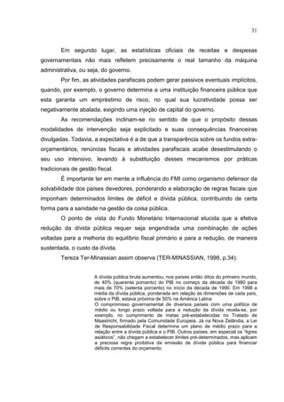 31


        Em segundo lugar, as estatísticas oficiais de receitas e despesas
governamentais não mais refletem precisamente o real tamanho da máquina
administrativa, ou seja, do governo.
        Por fim, as atividades parafiscais podem gerar passivos eventuais implícitos,
quando, por exemplo, o governo determina a uma instituição financeira pública que
esta garanta um empréstimo de risco, no qual sua lucratividade possa ser
negativamente abalada, exigindo uma injeção de capital do governo.
        As recomendações inclinam-se no sentido de que o propósito dessas
modalidades de intervenção seja explicitado e suas consequências financeiras
divulgadas. Todavia, a expectativa é a de que a transparência sobre os fundos extra-
orçamentários, renúncias fiscais e atividades parafiscais acabe desestimulando o
seu uso intensivo, levando à substituição desses mecanismos por práticas
tradicionais de gestão fiscal.
        É importante ter em mente a influência do FMI como organismo defensor da
solvabilidade dos países devedores, ponderando a elaboração de regras fiscais que
imponham determinados limites de déficit e dívida pública, contribuindo de certa
forma para a sanidade na gestão da coisa pública.
        O ponto de vista do Fundo Monetário Internacional elucida que a efetiva
redução da dívida pública requer seja engendrada uma combinação de ações
voltadas para a melhoria do equilíbrio fiscal primário e para a redução, de maneira
sustentada, o custo da dívida.
        Tereza Ter-Minassian assim observa (TER-MINASSIAN, 1998, p.34):


                      A dívida pública bruta aumentou, nos países então ditos do primeiro mundo,
                      de 40% (quarenta porcento) do PIB no começo da década de 1980 para
                      mais de 70% (setenta porcento) no início da década de 1990. Em 1998 a
                      média da dívida pública, ponderada em relação às dimensões de cada país,
                      sobre o PIB, estava próxima de 50% na América Latina
                      O compromisso governamental de diversos países com uma política de
                      médio ou longo prazo voltada para a redução da dívida revela-se, por
                      exemplo, no cumprimento de metas pré-estabelecidas no Tratado de
                      Maastricht, firmado pela Comunidade Europeia. Já na Nova Zelândia, a Lei
                      de Responsabilidade Fiscal determina um plano de médio prazo para a
                      relação entre a dívida pública e o PIB. Outros países, em especial os “tigres
                      asiáticos”, não chegam a estabelecer limites pré-determinados, mas aplicam
                      a preciosa regra proibitiva da emissão de dívida pública para financiar
                      déficits correntes do orçamento.
 