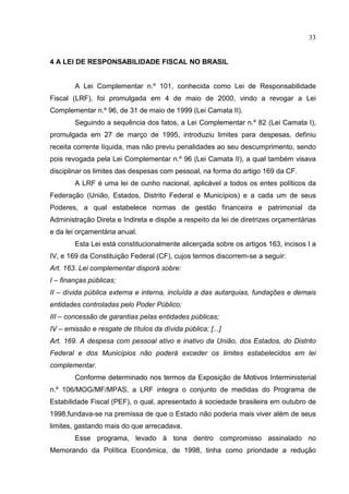33


4 A LEI DE RESPONSABILIDADE FISCAL NO BRASIL


        A Lei Complementar n.º 101, conhecida como Lei de Responsabilidade
Fiscal (LRF), foi promulgada em 4 de maio de 2000, vindo a revogar a Lei
Complementar n.º 96, de 31 de maio de 1999 (Lei Camata II).
        Seguindo a sequência dos fatos, a Lei Complementar n.º 82 (Lei Camata I),
promulgada em 27 de março de 1995, introduziu limites para despesas, definiu
receita corrente líquida, mas não previu penalidades ao seu descumprimento, sendo
pois revogada pela Lei Complementar n.º 96 (Lei Camata II), a qual também visava
disciplinar os limites das despesas com pessoal, na forma do artigo 169 da CF.
        A LRF é uma lei de cunho nacional, aplicável a todos os entes políticos da
Federação (União, Estados, Distrito Federal e Municípios) e a cada um de seus
Poderes, a qual estabelece normas de gestão financeira e patrimonial da
Administração Direta e Indireta e dispõe a respeito da lei de diretrizes orçamentárias
e da lei orçamentária anual.
        Esta Lei está constitucionalmente alicerçada sobre os artigos 163, incisos I a
IV, e 169 da Constituição Federal (CF), cujos termos discorrem-se a seguir:
Art. 163. Lei complementar disporá sobre:
I – finanças públicas;
II – dívida pública externa e interna, incluída a das autarquias, fundações e demais
entidades controladas pelo Poder Público;
III – concessão de garantias pelas entidades públicas;
IV – emissão e resgate de títulos da dívida pública; [...]
Art. 169. A despesa com pessoal ativo e inativo da União, dos Estados, do Distrito
Federal e dos Municípios não poderá exceder os limites estabelecidos em lei
complementar.
        Conforme determinado nos termos da Exposição de Motivos Interministerial
n.º 106/MOG/MF/MPAS, a LRF integra o conjunto de medidas do Programa de
Estabilidade Fiscal (PEF), o qual, apresentado à sociedade brasileira em outubro de
1998,fundava-se na premissa de que o Estado não poderia mais viver além de seus
limites, gastando mais do que arrecadava.
        Esse programa, levado à tona dentro compromisso assinalado no
Memorando da Política Econômica, de 1998, tinha como prioridade a redução
 