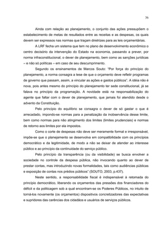 36


        Ainda com relação ao planejamento, o conjunto das ações pressupõem o
estabelecimento de metas de resultados entre as receitas e as despesas, os quais
devem ser expressos nas normas que traçam diretrizes para as leis orçamentárias.
        A LRF fecha um sistema que tem no plano de desenvolvimento econômico o
centro decisório da intervenção do Estado na economia, passando a prever, por
norma infraconstitucional, o dever de planejamento, bem como as sanções jurídicas
– e não só políticas – em caso de seu descumprimento.
        Segundo os ensinamentos de Marcos Souto: “Por força do princípio do
planejamento, a norma consagra a tese de que o orçamento deve refletir programas
de governo que passam, assim, a vincular as ações e gastos públicos”. A idéia não é
nova, pois antes mesmo do princípio do planejamento ter sede constitucional, já se
falava no princípio da programação. A novidade está na responsabilização do
agente que faltar com o dever de planejamento, que jamais foi atendido desde o
advento da Constituição.
        Pelo princípio do equilíbrio se consagra o dever de só gastar o que é
arrecadado, impondo-se normas para a penalização da inobservância desse limite,
bem como normas para não atingimento dos limites (limites prudenciais) e normas
de retorno aos limites por ela impostos.
        Como o corte de despesas não deve ser meramente formal e irresponsável,
impõe-se que o planejamento se desenvolva em compatibilidade com os princípios
democrático e da legitimidade, de modo a não se deixar de atender ao interesse
público e ao princípio da continuidade do serviço público.
        Pelo princípio da transparência (ou da visibilidade) se busca envolver a
sociedade no controle da despesa pública, não invocando quanto ao dever de
prestar contas, mas introduzindo novas formalidades, tais como audiências públicas
e exposição de contas nos prédios públicos” (SOUTO, 2003, p.437).
        Neste sentido, a responsabilidade fiscal é indispensável à retomada do
princípio democrático, liberando os orçamentos das pressões dos financiadores do
déficit e da politicagem sob a qual encontram-se os Poderes Públicos, no intuito de
torná-los novamente (os orçamentos) dispositivos concretizadores das expectativas
e supridores das carências dos cidadãos e usuários de serviços públicos.
 