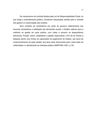 37


       Os mecanismos de controle fixados pela Lei de Responsabilidade Fiscal, no
que tange o endividamento público, constituem disposições estritas para o controle
dos gastos e a maximização das receitas.
       Num contexto de insuficiência por parte do governo relativamente aos
recursos necessários à satisfação das demandas sociais, o Estado volta-se para a
melhoria na gestão da coisa pública, com vistas a prevenir os desequilíbrios
estruturais. Propõe, assim, estabelecer a gestão responsável, a fim de se manter a
despesa dentro dos limites da capacidade de pagamento do Estado, sob pena de
comprometimento da ação estatal, que deve estar direcionada para o bem-estar da
coletividade e o atendimento ao interesse público (MARTINS, 2001, p.19).
 