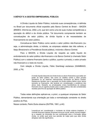 38


5 DÉFICIT E A GESTÃO EMPRESARIAL PÚBLICA


        A Dívida Líquida do Setor Público, incluindo suas conseqüências, é definida
no Brasil por documento oficial expedido pelo Banco Central do Brasil – BACEN
(BNDES. Informe-se, 2002, p.4), que tem como uma de suas muitas competências a
apuração do déficit e da dívida pública. Tal documento compreende também as
conceituações de setor público, de dívida líquida e de necessidades de
financiamento do setor público.
        Conceitua-se Setor Público como sendo o setor público não-financeiro (ou
seja, a administração direta, a indireta, as empresas estatais das três esferas, a
Itaipu Binacional e a Previdência Social pública), incluindo o Banco Central.
        Para o BACEN, a Dívida Líquida diz respeito ao saldo líquido do
endividamento do setor público não-financeiro e do Banco Central (o chamado Setor
Público) com o sistema financeiro (tanto o público, quanto o privado), o setor privado
não-financeiro e o resto do mundo .
        Com relação a Dívida Líquida, Fábio Giambiagi esclarece (GIAMBIAGI,
2000, p.74):


                     A dívida líquida desconta da dívida bruta os ativos financeiros que estão em
                     poder do setor público, tais como os créditos contra o setor privado
                     doméstico ou as reservas internacionais favoráveis ao Banco Central.
                     Destaca-se também que a apuração da dívida pública define como ativos
                     somente os financeiros, não levando em consideração a existência dos
                     ativos reais. Destarte, as privatizações (mera transferência do estoque
                     financeiro de um agente privado para o setor público) não são consideradas
                     receitas para fins de apuração de déficit público.


        Todas estas definições aplicam-se, a priori, a quaisquer empresas do Setor
Público, demandando sua orientação por toda a normatização constante no direito
positivo do País.
Nesse contexto, Pedro Dutra observa (DUTRA, 1991, p.44):


                     Levando-se em consideração o montante da dívida externa brasileira, o
                     controle financeiro dessas empresas torna-se crucial, sendo normal indagar-
                     se a respeito da dimensão da sua contribuição para a formação dessa
                     dívida, ou então qual seria sua parcela de culpa para que esta dívida
                     atingisse valor tão significativo.
 